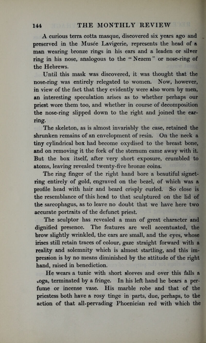 A curious terra cotta masque, discovered six years ago and preserved in the Mus^e Lavigerie, represents the head of a man wearing bronze rings in his ears and a leaden or silver ring in his nose, analogous to the “Nezem” or nose-ring of the Hebrews. Until this mask was discovered, it was thought that the nose-ring was entirely relegated to women. Now, however, in view of the fact that they evidently were also worn by men, an interesting speculation arises as to whether perhaps our priest wore them too, and whether in course of decomposition the nose-ring slipped down to the right and joined the ear- ring. The skeleton, as is almost invariably the case, retained the shrunken remains of an envelopment of resin. On the neck a tiny cylindrical box had become oxydised to the breast bone, and on removing it the fork of the sternum came away with it. But the box itself, after very short exposure, crumbled to atoms, leaving revealed twenty-five bronze coins. The ring finger of the right hand bore a beautiful signet- ring entirely of gold, engraved on the bezel, of which was a profile head with hair and beard crisply curled. So close is the resemblance of this head to that sculptured on the lid of the sarcophagus, as to leave no doubt that we have here two accurate portraits of the defunct priest. The sculptor has revealed a man of great character and dignified presence. The features are well accentuated, the brow slightly wrinkled, the ears are small, and the eyes, whose irises still retain traces of colour, gaze straight forward with a reality and solemnity which is almost startling, and this im- pression is by no means diminished by the attitude of the right hand, raised in benediction. He wears a tunic with short sleeves and over this falls a toga, terminated by a fringe. In his left hand he bears a per- fume or incense vase. His marble robe and that of the priestess both have a rosy tinge in parts, due, perhaps, to the action of that all-pervading Phoenician red with which the