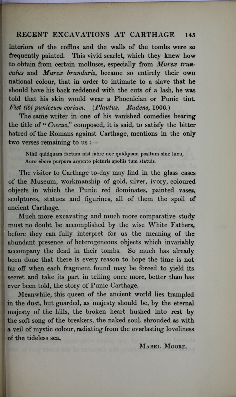 interiors of the coffins and the walls of the tombs were so frequently painted. This vivid scarlet, which they knew how to obtain from certain molluscs, especially from Murex trun- cuius and Murex brandaris, became so entirely their own national colour, that in order to intimate to a slave that he should have his back reddened with the cuts of a lash, he was told that his skin would wear a Phoenician or Punic tint. Fiet tibi puniceum corium. (Plautus. Rudens, 1906.) The same writer in one of his vanished comedies bearing the title of “ Coecus,” composed, it is said, to satisfy the bitter hatred of the Romans against Carthage, mentions in the only two verses remaining to us :— Nihil quidquam factum nisi fabre nec quidquam positum sine luxu, Auro ebore purpura argento picturis spoliis turn statuis. The visitor to Carthage to-day may find in the glass cases of the Museum, workmanship of gold, silver, ivory, coloured objects in which the Punic red dominates, painted vases, sculptures, statues and figurines, all of them the spoil of ancient Carthage. Much more excavating and much more comparative study must no doubt be accomplished by the wise White Fathers, before they can fully interpret for us the meaning of the abundant presence of heterogeneous objects which invariably accompany the dead in their tombs. So much has already been done that there is every reason to hope the time is not far off when each fragment found may be forced to yield its secret and take its part in telling once more, better than has ever been told, the story of Punic Carthage. Meanwhile, this queen of the ancient world lies trampled in the dust, but guarded, as majesty should be, by the eternal majesty of the hills, the broken heart hushed into rest by the soft song of the breakers, the naked soul, shrouded as with a veil of mystic colour, radiating from the everlasting loveliness of the tideless sea. Mabel Moore.