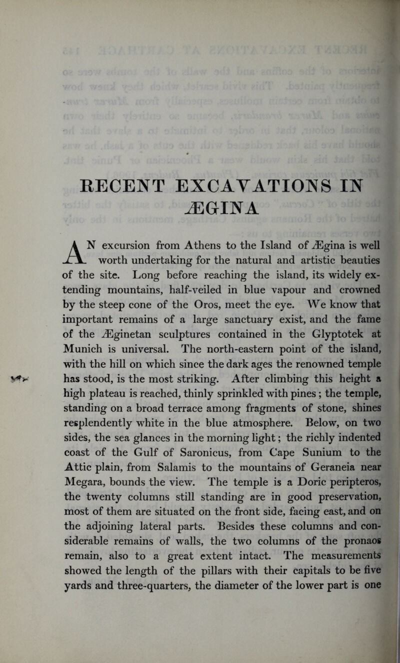 RECENT EXCAVATIONS IN JEGTNA N excursion from Athens to the Island of iEgina is well worth undertaking for the natural and artistic beauties of the site. Long before reaching the island, its widely ex- tending mountains, half-veiled in blue vapour and crowned by the steep cone of the Oros, meet the eye. We know that important remains of a large sanctuary exist, and the fame of the iEginetan sculptures contained in the Glyptotek at Munich is universal. The north-eastern point of the island, with the hill on which since the dark ages the renowned temple has stood, is the most striking. After climbing this height a high plateau is reached, thinly sprinkled with pines; the temple, standing on a broad terrace among fragments of stone, shines resplendently white in the blue atmosphere. Below, on two sides, the sea glances in the morning light; the richly indented coast of the Gulf of Saronicus, from Cape Sunium to the Attic plain, from Salamis to the mountains of Geraneia near Megara, bounds the view. The temple is a Doric peripteros, the twenty columns still standing are in good preservation, most of them are situated on the front side, facing east, and on the adjoining lateral parts. Besides these columns and con- siderable remains of walls, the two columns of the pronaos remain, also to a great extent intact. The measurements showed the length of the pillars with their capitals to be five yards and three-quarters, the diameter of the lower part is one