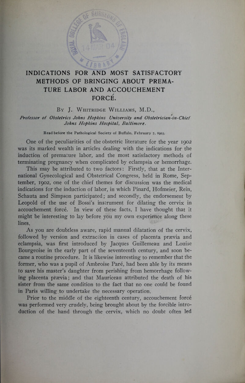 METHODS OF BRINGING ABOUT PREMA- TURE LABOR AND ACCOUCHEMENT FORCE. By J. Whitridge Williams, M.D., 0 Professor of Obstetrics Johns Hopkins University and Obstetrician-in-Chief Johns Hopkins Hospital^ Baltimore. Read before the Pathological Society of Buffalo, February 7, 1903. One of the peculiarities of the obstetric literature for the year 1902 was its marked wealth in articles dealing with the indications for the induction of premature labor, and the most satisfactory methods of terminating pregnancy when complicated by eclampsia or hemorrhage. This may be attributed to two factors: Firstly, that at the Inter- national Gynecological and Obstetrical Congress, held in Rome, Sep- tember, 1902, one of the chief themes for discussion was the medical indications for the induction of labor, in which Pinard, Hofmeier, Rein, Schauta and Simpson participated; and secondly, the endorsement by Leopold of the use of Bossi’s instrument for dilating the cervix in accouchement, force. In view of these facts, I have thought that it might be interesting to lay before you my own experience along these lines. As you are doubtless aware, rapid manual dilatation of the cervix, followed by version and extraction in cases of placenta praevia and eclampsia, was first introduced by Jacques Guillemeau and Louise Bourgeoise in the early part of the seventeenth century, and soon be- came a routine procedure. It is likewise interesting to remember that the former, who was a pupil of Ambroise Pare, had been able by its means to save his master’s daughter from perishing from hemorrhage follow- ing placenta praevia; and that Mauriceau attributed the death of his sister from the same condition to the fact that no one could be found in Paris willing to undertake the necessary operation. Prior to the middle of the eighteenth century, accouchement force was performed very crudely, being brought about by the forcible intro- duction of the hand through the cervix, which no doubt often led