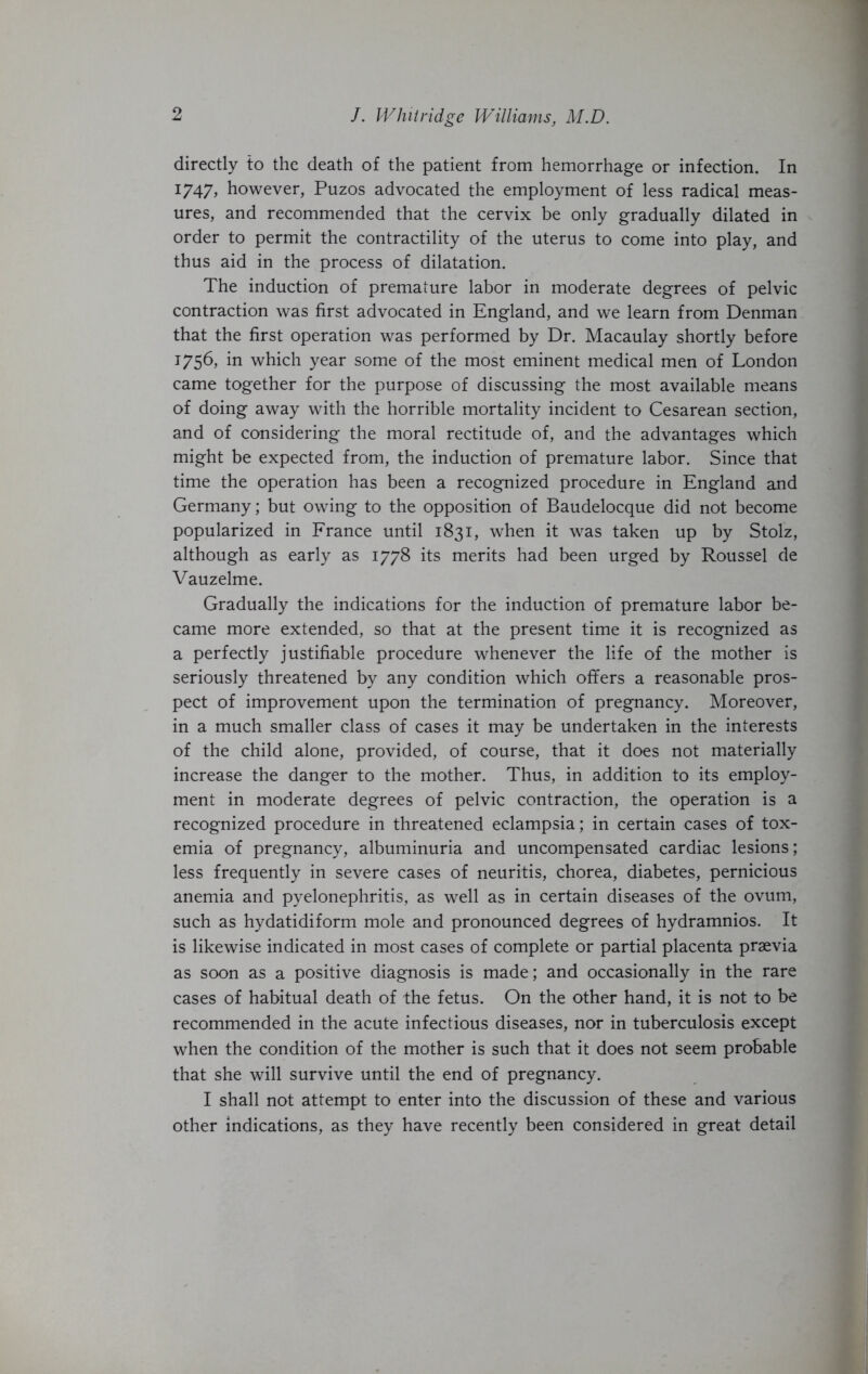 directly to the death of the patient from hemorrhage or infection. In 1747, however, Puzos advocated the employment of less radical meas- ures, and recommended that the cervix be only gradually dilated in order to permit the contractility of the uterus to come into play, and thus aid in the process of dilatation. The induction of premature labor in moderate degrees of pelvic contraction was first advocated in England, and we learn from Denman that the first operation was performed by Dr. Macaulay shortly before 1756, in which year some of the most eminent medical men of London came together for the purpose of discussing the most available means of doing away with the horrible mortality incident to Cesarean section, and of considering the moral rectitude of, and the advantages which might be expected from, the induction of premature labor. Since that time the operation has been a recognized procedure in England and Germany; but owing to the opposition of Baudelocque did not become popularized in France until 1831, when it was taken up by Stolz, although as early as 1778 its merits had been urged by Roussel de Vauzelme. Gradually the indications for the induction of premature labor be- came more extended, so that at the present time it is recognized as a perfectly justifiable procedure whenever the life of the mother is seriously threatened by any condition which offers a reasonable pros- pect of improvement upon the termination of pregnancy. Moreover, in a much smaller class of cases it may be undertaken in the interests of the child alone, provided, of course, that it does not materially increase the danger to the mother. Thus, in addition to its employ- ment in moderate degrees of pelvic contraction, the operation is a recognized procedure in threatened eclampsia; in certain cases of tox- emia of pregnancy, albuminuria and uncompensated cardiac lesions; less frequently in severe cases of neuritis, chorea, diabetes, pernicious anemia and pyelonephritis, as well as in certain diseases of the ovum, such as hydatidiform mole and pronounced degrees of hydramnios. It is likewise indicated in most cases of complete or partial placenta praevia as soon as a positive diagnosis is made; and occasionally in the rare cases of habitual death of the fetus. On the other hand, it is not to be recommended in the acute infectious diseases, nor in tuberculosis except when the condition of the mother is such that it does not seem probable that she will survive until the end of pregnancy. I shall not attempt to enter into the discussion of these and various other indications, as they have recently been considered in great detail