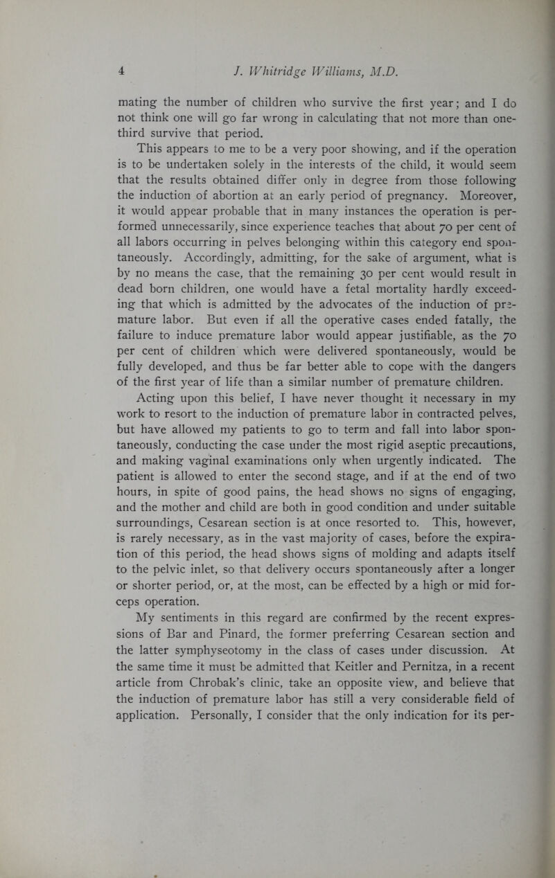 mating the number of children who survive the first year; and I do not think one will go far wrong in calculating that not more than one- third survive that period. This appears to me to be a very poor showing, and if the operation is to be undertaken solely in the interests of the child, it would seem that the results obtained differ only in degree from those following the induction of abortion at an early period of pregnancy. Moreover, it would appear probable that in many instances the operation is per- formed unnecessarily, since experience teaches that about 70 per cent of all labors occurring in pelves belonging within this category end spon- taneously. Accordingly, admitting, for the sake of argument, what is by no means the case, that the remaining 30 per cent would result in dead born children, one would have a fetal mortality hardly exceed- ing that which is admitted by the advocates of the induction of pre- mature labor. But even if all the operative cases ended fatally, the failure to induce premature labor would appear justifiable, as the 70 per cent of children which were delivered spontaneously, would be fully developed, and thus be far better able to cope with the dangers of the first year of life than a similar number of premature children. Acting upon this belief, I have never thought it necessary in my work to resort to the induction of premature labor in contracted pelves, but have allowed my patients to go to term and fall into labor spon- taneously, conducting the case under the most rigid aseptic precautions, and making vaginal examinations only when urgently indicated. The patient is allowed to enter the second stage, and if at the end of two hours, in spite of good pains, the head shows no signs of engaging, and the mother and child are both in good condition and under suitable surroundings. Cesarean section is at once resorted to. This, however, is rarely necessary, as in the vast majority of cases, before the expira- tion of this period, the head shows signs of molding and adapts itself to the pelvic inlet, so that delivery occurs spontaneously after a longer or shorter period, or, at the most, can be effected by a high or mid for- ceps operation. My sentiments in this regard are confirmed by the recent expres- sions of Bar and Pinard, the former preferring Cesarean section and the latter symphyseotomy in the class of cases under discussion. At the same time it must be admitted that Keitler and Pernitza, in a recent article from Chrobak’s clinic, take an opposite view, and believe that the induction of premature labor has still a very considerable field of application. Personally, I consider that the only indication for its per-