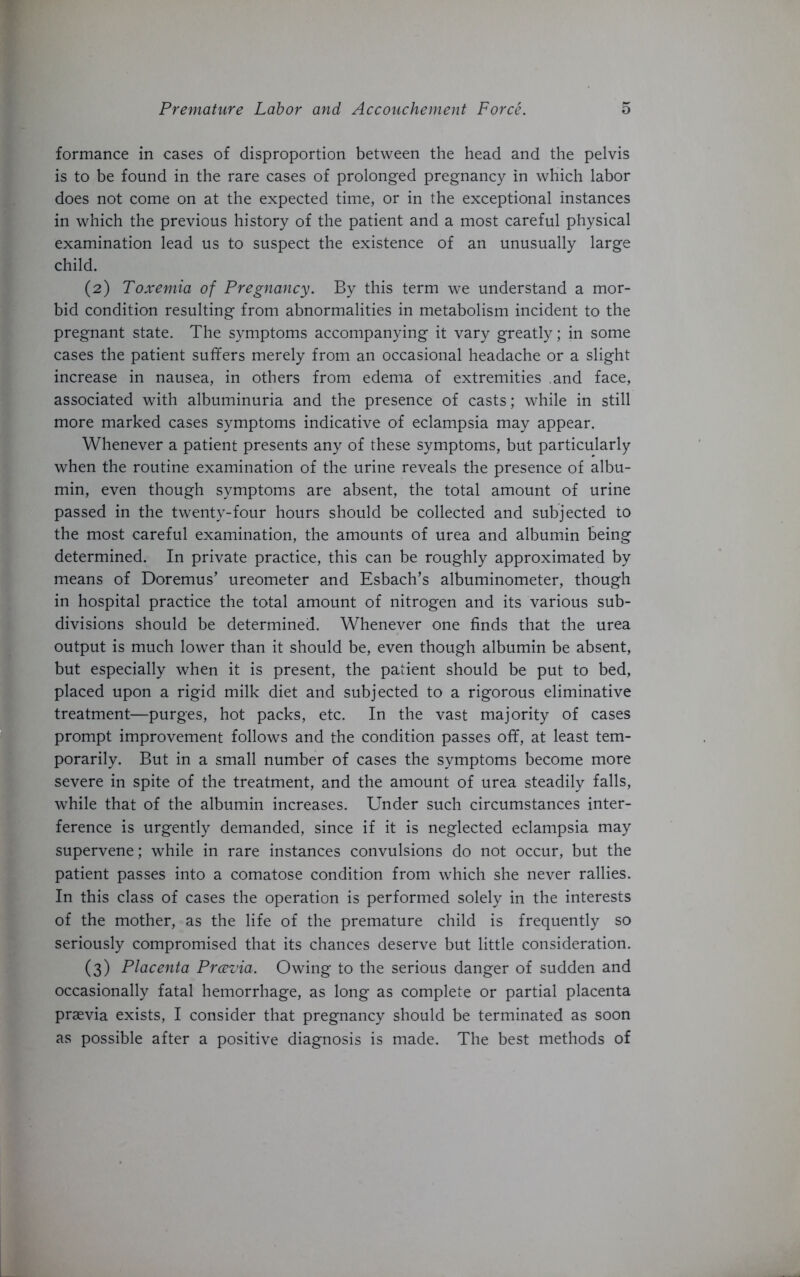 formance in cases of disproportion between the head and the pelvis is to be found in the rare cases of prolonged pregnancy in which labor does not come on at the expected time, or in the exceptional instances in which the previous history of the patient and a most careful physical examination lead us to suspect the existence of an unusually large child. (2) Toxemia of Pregnancy. By this term we understand a mor- bid condition resulting from abnormalities in metabolism incident to the pregnant state. The symptoms accompanying it vary greatly; in some cases the patient suffers merely from an occasional headache or a slight increase in nausea, in others from edema of extremities and face, associated with albuminuria and the presence of casts; while in still more marked cases symptoms indicative of eclampsia may appear. Whenever a patient presents any of these symptoms, but particularly when the routine examination of the urine reveals the presence of albu- min, even though symptoms are absent, the total amount of urine passed in the twenty-four hours should be collected and subjected to the most careful examination, the amounts of urea and albumin being determined. In private practice, this can be roughly approximated by means of Doremus’ ureometer and Esbach’s albuminometer, though in hospital practice the total amount of nitrogen and its various sub- divisions should be determined. Whenever one finds that the urea output is much lower than it should be, even though albumin be absent, but especially when it is present, the patient should be put to bed, placed upon a rigid milk diet and subjected to a rigorous eliminative treatment—purges, hot packs, etc. In the vast majority of cases prompt improvement follows and the condition passes off, at least tem- porarily. But in a small number of cases the symptoms become more severe in spite of the treatment, and the amount of urea steadily falls, while that of the albumin increases. Under such circumstances inter- ference is urgently demanded, since if it is neglected eclampsia may supervene; while in rare instances convulsions do not occur, but the patient passes into a comatose condition from which she never rallies. In this class of cases the operation is performed solely in the interests of the mother, as the life of the premature child is frequently so seriously compromised that its chances deserve but little consideration. (3) Placenta Prcevia. Owing to the serious danger of sudden and occasionally fatal hemorrhage, as long as complete or partial placenta praevia exists, I consider that pregnancy should be terminated as soon as possible after a positive diagnosis is made. The best methods of