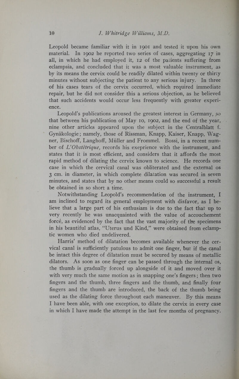 Leopold became familiar with it in 1901 and tested it upon his own material. In 1902 he reported two series of cases, aggregating 17 in all, in which he had employed it, 12 of the patients suffering from eclampsia, and concluded that it was a most valuable instrument, as by its means the cervix could be readily dilated within twenty or thirty minutes without subjecting the patient to any serious injury. In three of his cases tears of the cervix occurred, which required immediate repair, but he did not consider this a serious objection, as he believed that such accidents would occur less frequently with greater experi- ence. Leopold’s publications aroused the greatest interest in Germany, so that between his publication of May 10, 1902, and the end of the year, nine other articles appeared upon the subject in the Centralblatt f. Gynakologie; namely, those of Rissman, Knapp, Kaiser, Knapp, Wag- ner, Bischoff, Langhoff, Muller and Frommel. Bossi, in a recent num- ber of L’Obstetrique, records his exeprience with the instrument, and states that it is most efficient, and considers that it affords the most rapid method of dilating the cervix known to science. He records one case in which the cervical canal was obliterated and the external os 3 cm. in diameter, in which complete dilatation was secured in seven minutes, and states that by no other means could so successful a result be obtained in so short a time. Notwithstanding Leopold’s recommendation of the instrument, I am inclined to regard its general employment with disfavor, as I be- lieve that a large part of his enthusiam is due to the fact that up to very recently he was unacquainted with the value of accouchement force, as evidenced by the fact that the vast majority of the specimens in his beautiful atlas, “Uterus und Kind,” were obtained from eclamp- tic women who died undelivered. Harris’ method of dilatation becomes available whenever the cer- vical canal is sufficiently patulous to admit one finger, but if the canal be intact this degree of dilatation must be secured by means of metallic dilators. As soon as one finger can be passed through the internal os, the thumb is gradually forced up alongside of it and moved over it with very much the same motion as in snapping one’s fingers; then two fingers and the thumb, three fingers and the thumb, and finally four fingers and the thumb are introduced, the back of the thumb being used as the dilating force throughout each maneuver. By this means I have been able, with one exception, to dilate the cervix in every case in which I have made the attempt in the last few months of pregnancy.