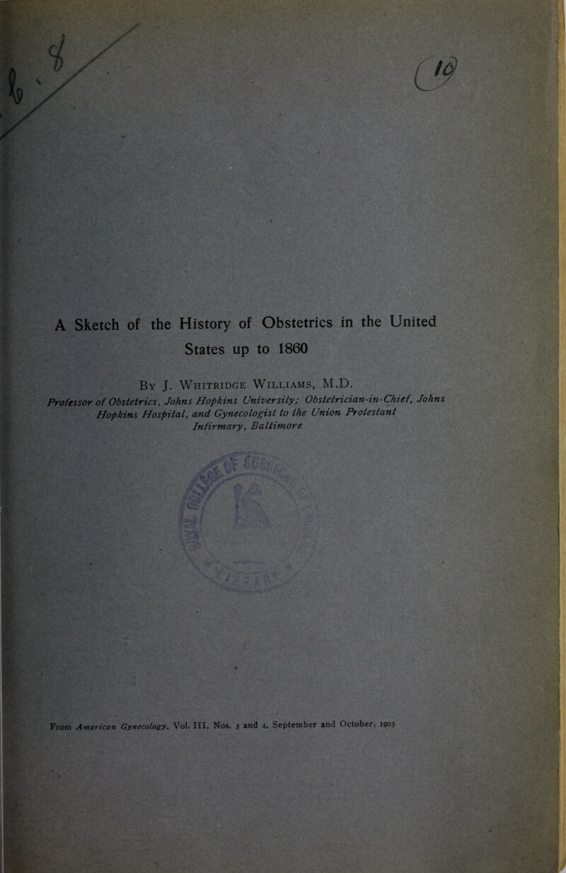 A Sketch of the History of Obstetrics in the United States up to 1860 By J. Whitridge Williams, M.D. Professor of Obstetrics, Johns Hopkins University; Obstetrician-in-Chief, Johns Hopkins Hospital, and Gynecologist to the Union Protestant Infirmary, Baltimore From American Gynecology, Vol. Ill, Nos. 3 and 4. September and October, 1903