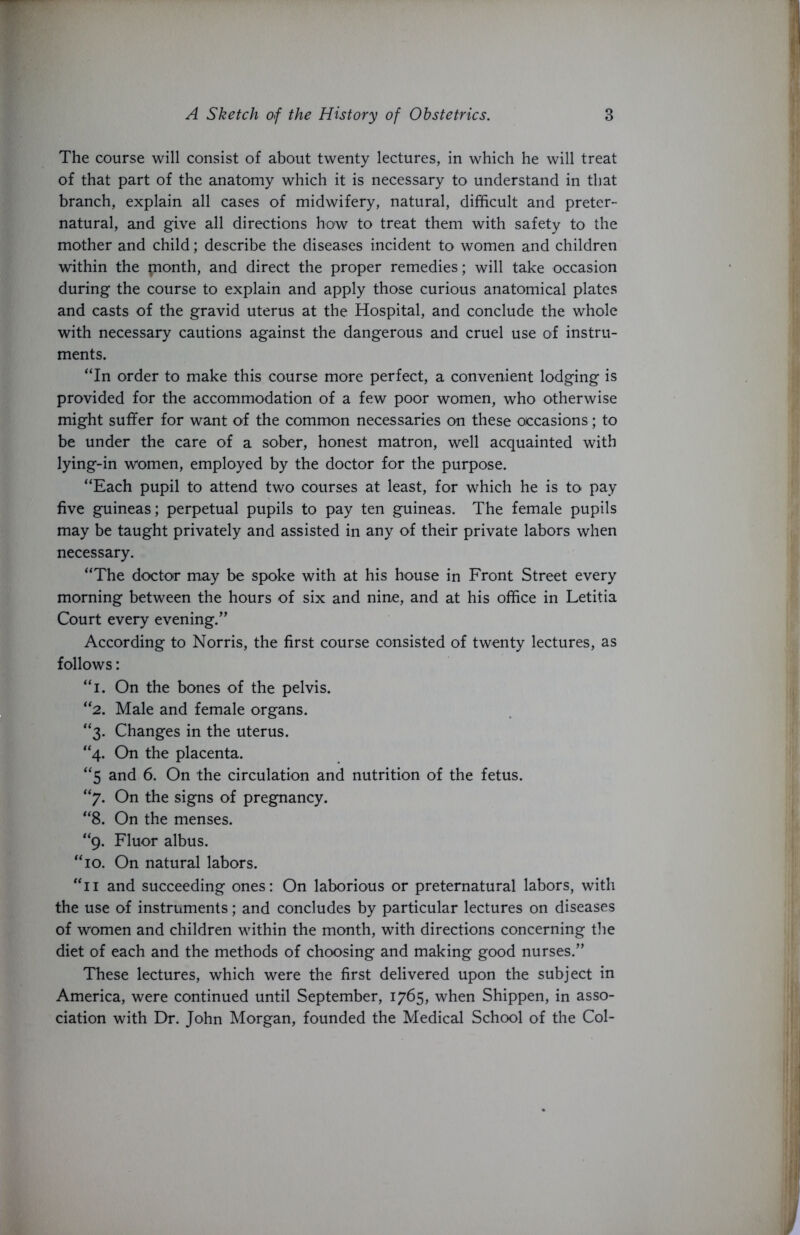 The course will consist of about twenty lectures, in which he will treat of that part of the anatomy which it is necessary to understand in that branch, explain all cases of midwifery, natural, difficult and preter- natural, and give all directions how to treat them with safety to the mother and child; describe the diseases incident to women and children within the pionth, and direct the proper remedies; will take occasion during the course to explain and apply those curious anatomical plates and casts of the gravid uterus at the Hospital, and conclude the whole with necessary cautions against the dangerous and cruel use of instru- ments. “In order to make this course more perfect, a convenient lodging is provided for the accommodation of a few poor women, who otherwise might suffer for want of the common necessaries on these occasions; to be under the care of a sober, honest matron, well acquainted with lying-in women, employed by the doctor for the purpose. “Each pupil to attend two courses at least, for which he is to pay five guineas; perpetual pupils to pay ten guineas. The female pupils may be taught privately and assisted in any of their private labors when necessary. “The doctor may be spoke with at his house in Front Street every morning between the hours of six and nine, and at his office in Letitia Court every evening.” According to Norris, the first course consisted of twenty lectures, as follows: “i. On the bones of the pelvis. “2. Male and female organs. “3. Changes in the uterus. “4. On the placenta. “5 and 6. On the circulation and nutrition of the fetus. “7. On the signs of pregnancy. “8. On the menses. “9. Fluor albus. “10. On natural labors. “11 and succeeding ones: On laborious or preternatural labors, with the use of instruments; and concludes by particular lectures on diseases of women and children within the month, with directions concerning the diet of each and the methods of choosing and making good nurses.” These lectures, which were the first delivered upon the subject in America, were continued until September, 1765, when Shippen, in asso- ciation with Dr. John Morgan, founded the Medical School of the Col-