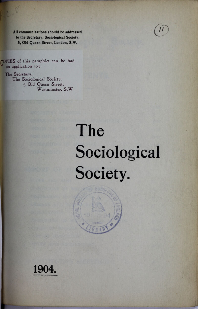 All communications should be addressed to the Secretary, Sociological Society, 5, Old Queen Street, London, S.W. rOPIES of this pamphlet can be had on application to: The Secretary, The Sociological Society, 5 Old Queen Street, Westminster, S.W The Sociological Society. 1904.