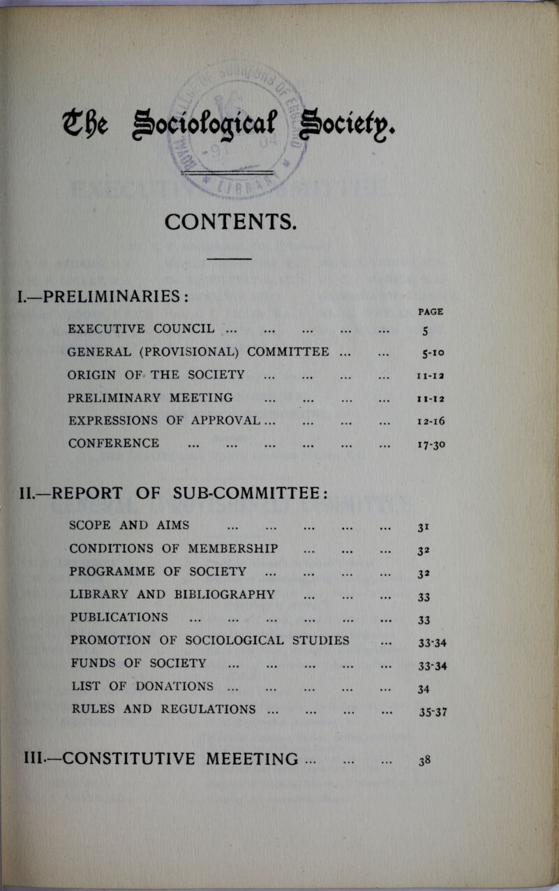 CONTENTS. I.—PRELIMINARIES: EXECUTIVE COUNCIL GENERAL (PROVISIONAL) COMMITTEE ORIGIN OF THE SOCIETY PRELIMINARY MEETING EXPRESSIONS OF APPROVAL CONFERENCE PAGE 5 S-IO 11- I2 I X -I 2 12- l6 17-30 II.—REPORT OF SUB-COMMITTEE: SCOPE AND AIMS CONDITIONS OF MEMBERSHIP PROGRAMME OF SOCIETY LIBRARY AND BIBLIOGRAPHY PUBLICATIONS PROMOTION OF SOCIOLOGICAL STUDIES FUNDS OF SOCIETY LIST OF DONATIONS RULES AND REGULATIONS 31 32 32 33 33 33*34 33*34 34 3537 III.—CONSTITUTIVE MEEETING 38