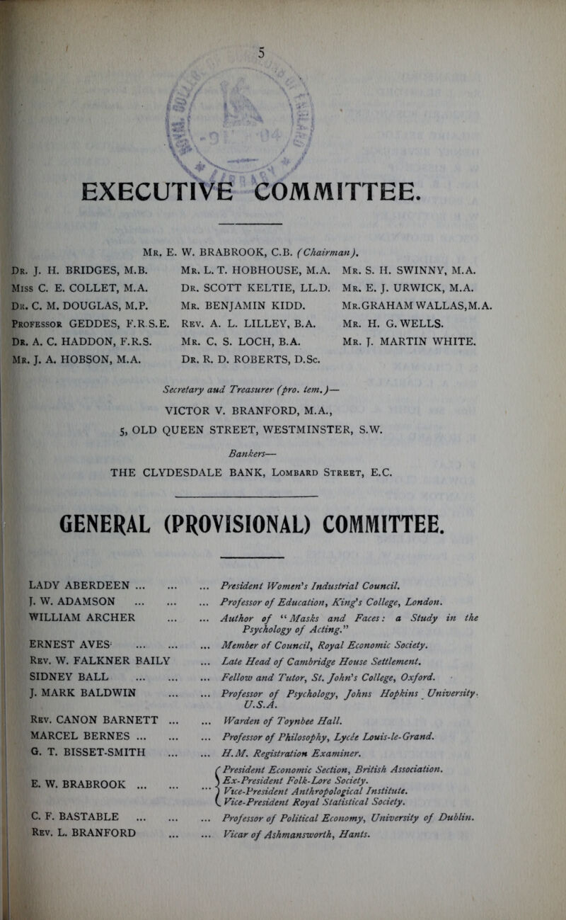 ■ V 1*31 \ _ V>v X i ;x' < EXECUTIVE COMMITTEE. Mr. E. W. BRABROOK, C.B. (Chairman), Mr. L. T. HOBHOUSE, M.A. Mr. S. H. SWINNY, M.A. Dr. J. H. BRIDGES, M.B. Miss C. E. COLLET, M.A. Dr. C. M. DOUGLAS, M.P. Professor GEDDES, F.R.S.E. Dr. A. C. HADDON, F.R.S. Mr. J. A. HOBSON, M.A. Dr. SCOTT KELTIE, LL.D. Mr. BENJAMIN KIDD. Rev. A. L. LILLEY, B.A. Mr. C, S. LOCH, B.A. Dr. R. D. ROBERTS, D.Sc. Mr. E. J. URWICK, M.A. Mr.GRAHAM WALLAS,M.A. Mr. H. G. WELLS. Mr. J. MARTIN WHITE. Secretary and Treasurer (pro. tem,)— VICTOR V. BRANFORD, M.A., 5, OLD QUEEN STREET, WESTMINSTER, S.W. Bankers— THE CLYDESDALE BANK, Lombard Street, E.C. GENERAL (PROVISIONAL) COMMITTEE. LADY ABERDEEN I. W. ADAMSON WILLIAM ARCHER ERNEST AVES; Rev. W. FALKNER BAILY SIDNEY BALL J. MARK BALDWIN Rev. CANON BARNETT . MARCEL BERNES G. T. BISSET-SMITH E. W. BRABROOK ... C. F. BASTABLE Rev. L. BRANFORD President Women's Industrial Council. Professor of Education, King's College, London. Author of “Masks and Faces: a Study in the Psychology of Acting. Member of Council, Royal Economic Society. Late Head of Cambridge House Settlement, Fellow and Tutor, St. John's College, Oxford. Professor of Psychology, Johns Hopkins University. U.S.A. Warden of Toynbee Hall. Professor of Philosophy, Lycee Louis-le-Grand. H.M. Registration Examiner. ' President Economic Section, British Association. ) Ex-President Folk-Lore Society. ) Vice-President Anthropological Institute. ^ Vice-President Royal Statistical Society. Professor of Political Economy, University of Dublin. Vicar of Ashmansworth, Hants.