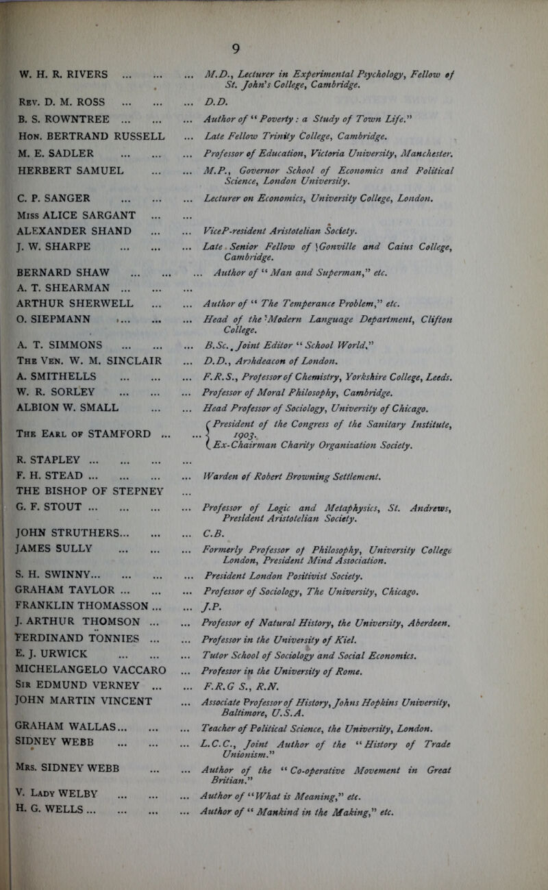 W. H. R. RIVERS % Rev. D. M. ROSS B. S. ROWNTREE Hon. BERTRAND RUSSELL M. E. SADLER HERBERT SAMUEL C. P. SANGER Miss ALICE SARGANT ... ALEXANDER SHAND J. W. SHARPE BERNARD SHAW A. T. SHEARMAN ARTHUR SHERWELL ... O. SIEPMANN A. T. SIMMONS The Ven. W. M. SINCLAIR A. SMITHELLS W. R. SORLEY ALBION W. SMALL The Earl of STAMFORD ... R. STAPLEY F. H. STEAD THE BISHOP OF STEPNEY G. F. STOUT | JOHN STRUTHERS JAMES SULLY ! S. H. SWINNY GRAHAM TAYLOR FRANKLIN THOMASSON ... J. ARTHUR THOMSON ... Ferdinand tonnies ... E. J. URWICK MICHELANGELO VACCARO i Sir EDMUND VERNEY ... JOHN MARTIN VINCENT i GRAHAM WALLAS SIDNEY WEBB V Mrs. SIDNEY WEBB V. LadyWELBY H. G. WELLS ... M.D., Lecturer in Experimental Psychology, Fellow of St. John's College, Cambridge. ... D.D. ... Author of “ Poverty : a Study of Town Life.” ... Late Fellow Trinity College, Cambridge. ... Professor of Education, Victoria University, Manchester. ... M.P., Governor School of Economics and Political Science, London University. ... Lecturer on Economics, University College, London. ViceP-resident Aristotelian Society. ... Late Senior Fellow of \Gonville and Caius College, Cambridge. ... Author of “ Man and Superman,” etc. Author of “ The Temperance Problem,” etc. Head of the 7Modern Language Department, Clifton College. B.Sc. t Joint Editor “ School World.” D.D., Arohdeacon of London. F.R.S., Professor of Chemistry, Yorkshire College, Leeds. Professor of Moral Philosophy, Cambridge. Head Professor of Sociology, University of Chicago. C President of the Congress of the Sanitary Institute, 1903. Ex-Chairman Chanty Organization Society. ... Warden of Robert Browning Settlement. ... Professor of Logic and Metaphysics, St. Andrews, President Aristotelian Society. ... C.B. ... Formerly Professor op Philosophy, University College London, President Mind Association. ... President London Positivist Society. ... Professor of Sociology, The University, Chicago. ... j.p. ... Professor of Natural History, the University, Aberdeen. ... Professor in the University of Kiel. ... Tutor School of Sociology and Social Economics. ... Professor in the University of Rome. ... F.R.G S., R.N. ... Associate Professor of History, Johns Hopkins University, Baltimore, U.S.A. ... Teacher of Political Science, the University, London. ... L.C.C., Joint Author of the “History of Trade Unionism.” ... Author of the “ Co-operative Movement in Great Britian.” ... Author of f(What is Meaning,” etc. ... Author of “ Mankind in the Making,” etc.