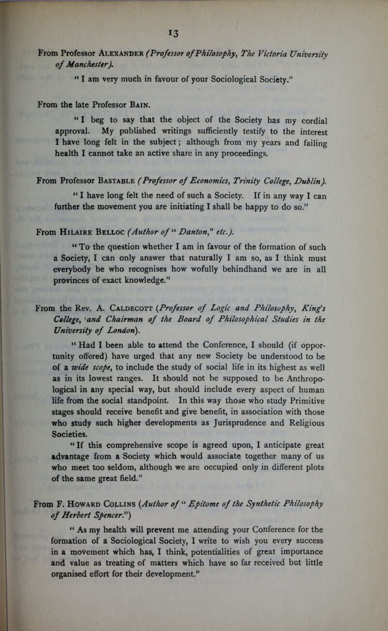 From Professor Alexander (Professor of Philosophy, The Victoria University of Manchester). “ I am very much in favour of your Sociological Society.” From the late Professor Bain. “ I beg to say that the object of the Society has my cordial approval. My published writings sufficiently testify to the interest I have long felt in the subject; although from my years and failing health I cannot take an active share in any proceedings. From Professor Bastable (Professor of Economics, Trinity College, Dublin). “ I have long felt the need of such a Society. If in any way I can further the movement you are initiating I shall be happy to do so.” From Hilaire Belloc (Author of “ Dantonf etc.). “To the question whether I am in favour of the formation of such a Society, I can only answer that naturally I am so, as I think must everybody be who recognises how wofully behindhand we are in all provinces of exact knowledge.” From the Rev. A. Caldecott (.Professor of Logic and Philosophy, Kings College, fand Chairman of the Board of Philosophical Studies in the University of London). “ Had I been able to attend the Conference, I should (if oppor- tunity offered) have urged that any new Society be understood to be of a wide scope, to include the study of social life in its highest as well as in its lowest ranges. It should not be supposed to be Anthropo- logical in any special way, but should include every aspect of human life from the social standpoint. In this way those who study Primitive stages should receive benefit and give benefit, in association with those who study such higher developments as Jurisprudence and Religious Societies. “ If this comprehensive scope is agreed upon, I anticipate great advantage from a Society which would associate together many of us who meet too seldom, although we are occupied only in different plots of the same great field.” From F. Howard Collins (Author of “ Epitome of the Synthetic Philosophy of Herbert Spencer.”) “ As my health will prevent me attending your Conference for the formation of a Sociological Society, I write to wish you every success in a movement which has, I think, potentialities of great importance and value as treating of matters which have so far received but little organised effort for their development,”