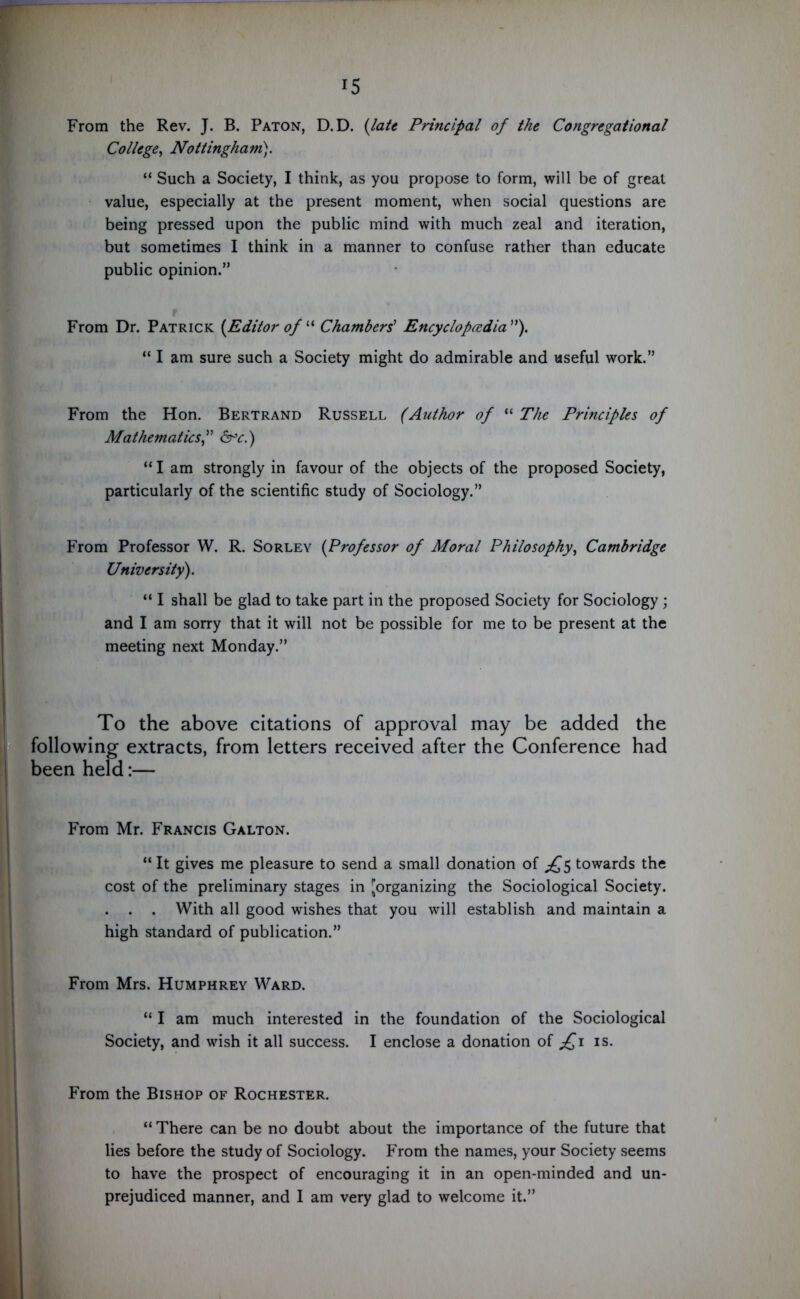 From the Rev. J. B. Paton, D.D. (late Principal of the Congregational College, Nottingham). “ Such a Society, I think, as you propose to form, will be of great value, especially at the present moment, when social questions are being pressed upon the public mind with much zeal and iteration, but sometimes I think in a manner to confuse rather than educate public opinion.” From Dr. Patrick [Editor of “ Chambers' Encyclopedia”). “ I am sure such a Society might do admirable and useful work.” From the Hon. Bertrand Russell (Author of “ The Principles of Mathematics,” &c.) “ I am strongly in favour of the objects of the proposed Society, particularly of the scientific study of Sociology.” From Professor W. R. Sorley [Professor of Moral Philosophy, Cambridge University). “ I shall be glad to take part in the proposed Society for Sociology ; and I am sorry that it will not be possible for me to be present at the meeting next Monday.” To the above citations of approval may be added the following extracts, from letters received after the Conference had been held:— From Mr. Francis Galton. “ It gives me pleasure to send a small donation of £$ towards the cost of the preliminary stages in [organizing the Sociological Society. . . . With all good wishes that you will establish and maintain a high standard of publication.” From Mrs. Humphrey Ward. “ I am much interested in the foundation of the Sociological Society, and wish it all success. I enclose a donation of £1 is. From the Bishop of Rochester. “ There can be no doubt about the importance of the future that lies before the study of Sociology. From the names, your Society seems to have the prospect of encouraging it in an open-minded and un- prejudiced manner, and I am very glad to welcome it.”