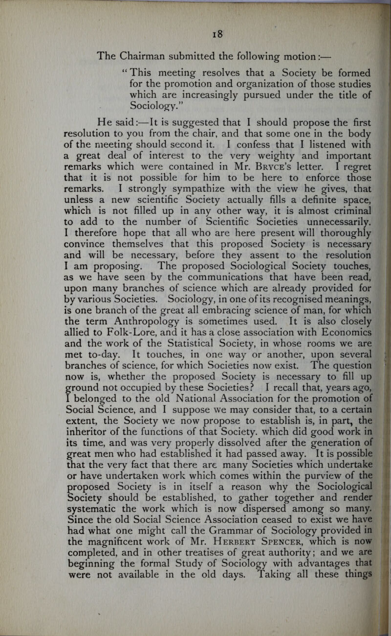 The Chairman submitted the following motion:— “ This meeting resolves that a Society be formed for the promotion and organization of those studies which are increasingly pursued under the title of Sociology.” He said:—It is suggested that I should propose the first resolution to you from the chair, and that some one in the body of the meeting should second it. I confess that I listened with a great deal of interest to the very weighty and important remarks which were contained in Mr. Bryce’s letter. I regret that it is not possible for him to be here to enforce those remarks. I strongly sympathize with the view he gives, that unless a new scientific Society actually fills a definite space, which is not filled up in any other way, it is almost criminal to add to the number of Scientific Societies unnecessarily. I therefore hope that all who are here present will thoroughly convince themselves that this proposed Society is necessary and will be necessary, before they assent to the resolution I am proposing. The proposed Sociological Society touches, as we have seen by the communications that have been read, upon many branches of science which are already provided for by various Societies. Sociology, in one of its recognised meanings, is one branch of the great all embracing science of man, for which the term Anthropology is sometimes used. It is also closely allied to Folk-Lore, and it has a close association with Economics and the work of the Statistical Society, in whose rooms we are met to-day. It touches, in one way or another, upon several branches of science, for which Societies now exist. The question now is, whether the proposed Society is necessary to fill up ground not occupied by these Societies? I recall that, years ago, I belonged to the old National Association for the promotion of Social Science, and I suppose we may consider that, to a certain extent, the Society we now propose to establish is, in part, the inheritor of the functions of that Society, which did good work in its time, and was very properly dissolved after the generation of great men who had established it had passed away. It is possible that the very fact that there are many Societies which undertake or have undertaken work which comes within the purview of the proposed Society is in itself a reason why the Sociological Society should be established, to gather together and render systematic the work which is now dispersed among so many. Since the old Social Science Association ceased to exist we have had what one might call the Grammar of Sociology provided in the magnificent work of Mr. Herbert Spencer, which is now completed, and in other treatises of great authority; and we are beginning the formal Study of Sociology with advantages that were not available in the old days. Taking all these things