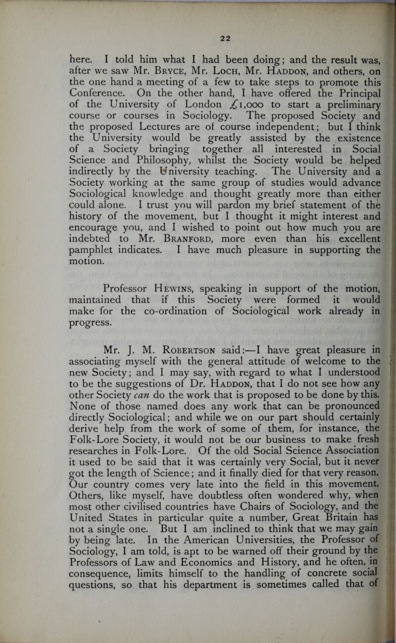 here. I told him what I had been doing; and the result was, after we sawr Mr. Bryce, Mr. Loch, Mr. Haddon, and others, on the one hand a meeting of a few to take steps to promote this Conference. On the other hand, I have offered the Principal of the University of London ,£1,000 to start a preliminary course or courses in Sociology. The proposed Society and the proposed Lectures are of course independent; but I think the University would be greatly assisted by the existence of a Society bringing together all interested in Social Science and Philosophy, whilst the Society would be helped indirectly by the University teaching. The University and a Society working at the same group of studies would advance Sociological knowledge and thought greatly more than either could alone. I trust you will pardon my brief statement of the history of the movement, but I thought it might interest and encourage you, and I wished to point out how much you are indebted to Mr. Branford, more even than his excellent pamphlet indicates. I have much pleasure in supporting the motion. Professor Hewins, speaking in support of the motion, maintained that if this Society were formed it would make for the co-ordination of Sociological work already in progress. Mr. J. M. Robertson said:—I have great pleasure in associating myself with the general attitude of welcome to the new Society; and I may say, with regard to what I understood to be the suggestions of Dr. Haddon, that I do not see how any other Society can do the work that is proposed to be done by this. None of those named does any work that can be pronounced directly Sociological; and while we on our part should certainly derive help from the work of some of them, for instance, the Folk-Lore Society, it would not be our business to make fresh researches in Folk-Lore. Of the old Social Science Association it used to be said that it was certainly very Social, but it never got the length of Science; and it finally died for that very reason. Our country comes very late into the field in this movement. Others, like myself, have doubtless often wondered why, when most other civilised countries have Chairs of Sociology, and the United States in particular quite a number, Great Britain has not a single one. But I am inclined to think that we may gain by being late. In the American Universities, the Professor of Sociology, I am told, is apt to be warned off their ground by the Professors of Law and Economics and History, and he often, in consequence, limits himself to the handling of concrete social questions, so that his department is sometimes called that of