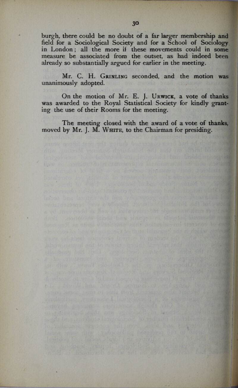 burgh, there could be no doubt of a far larger membership and field for a Sociological Society and for a School of Sociology in London ; all the more if these movements could in some measure be associated from the outset, as had indeed been already so substantially argued for earlier in the meeting. Mr. C. H. Grinling seconded, and the motion was unanimously adopted. On the motion of Mr. E. J. Urwick, a vote of thanks was awarded to the Royal Statistical Society for kindly grant- ing the use of their Rooms for the meeting. The meeting closed with the award of a vote of thanks, moved by Mr. J. M. White, to the Chairman for presiding.