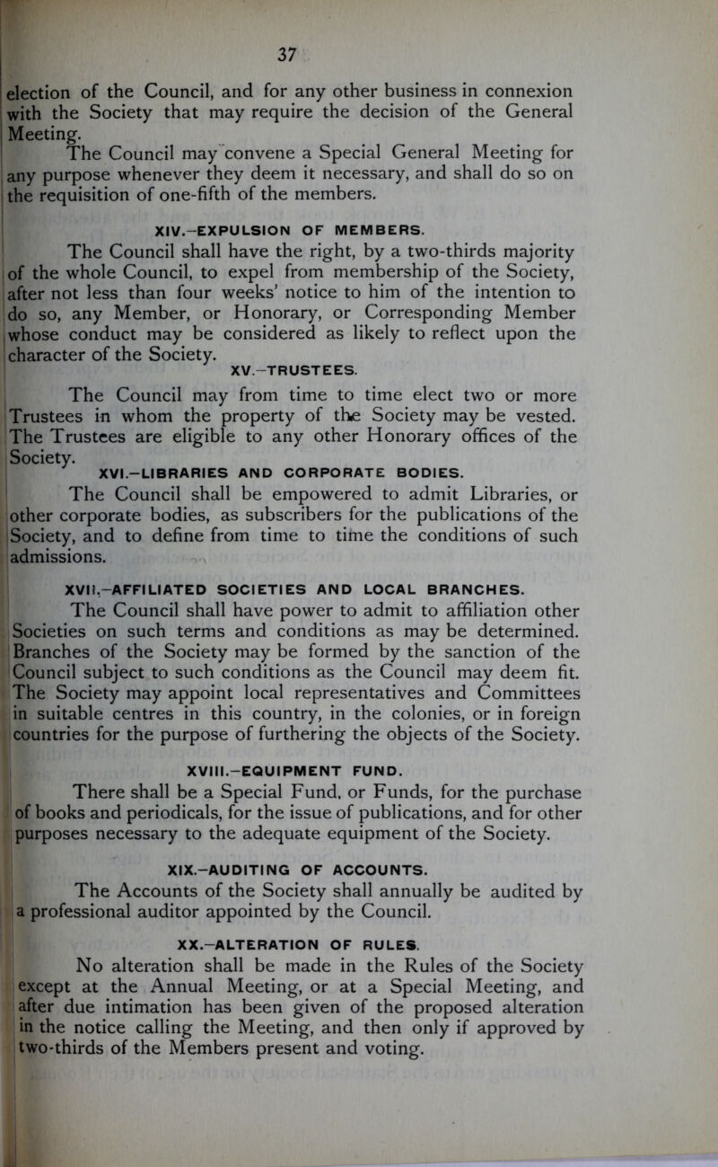 election of the Council, and for any other business in connexion with the Society that may require the decision of the General Meeting. The Council may convene a Special General Meeting for any purpose whenever they deem it necessary, and shall do so on the requisition of one-fifth of the members. XIV.—EXPU LSI ON OF MEMBERS. The Council shall have the right, by a two-thirds majority of the whole Council, to expel from membership of the Society, after not less than four weeks’ notice to him of the intention to do so, any Member, or Honorary, or Corresponding Member whose conduct may be considered as likely to reflect upon the ! character of the Society. XV.—TRUSTEES. The Council may from time to time elect two or more Trustees in whom the property of the Society may be vested. The Trustees are eligible to any other Honorary offices of the Society. XVI.—LIBRARIES AND CORPORATE BODIES. The Council shall be empowered to admit Libraries, or other corporate bodies, as subscribers for the publications of the Society, and to define from time to time the conditions of such admissions. XVI!.—AFFILIATED SOCIETIES AND LOCAL BRANCHES. The Council shall have power to admit to affiliation other 1 Societies on such terms and conditions as may be determined. Branches of the Society may be formed by the sanction of the Council subject to such conditions as the Council may deem fit. The Society may appoint local representatives and Committees in suitable centres in this country, in the colonies, or in foreign countries for the purpose of furthering the objects of the Society. XVIII.—EQUIPMENT FUND. There shall be a Special Fund, or Funds, for the purchase of books and periodicals, for the issue of publications, and for other purposes necessary to the adequate equipment of the Society. XIX.—AUDITING OF ACCOUNTS. The Accounts of the Society shall annually be audited by a professional auditor appointed by the Council. XX.—ALTERATION OF RULES. No alteration shall be made in the Rules of the Society except at the Annual Meeting, or at a Special Meeting, and after due intimation has been given of the proposed alteration in the notice calling the Meeting, and then only if approved by two-thirds of the Members present and voting.