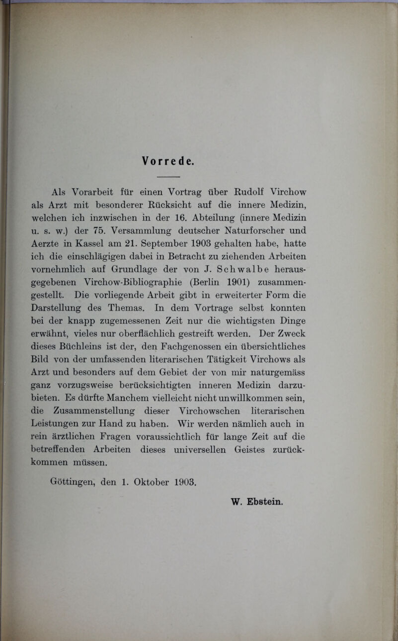 Vorrede. Als Vorarbeit für einen Vortrag über Rudolf Virchow als Arzt mit besonderer Rücksicht auf die innere Medizin, welchen ich inzwischen in der 16. Abteilung (innere Medizin u. s. w.) der 75. Versammlung deutscher Naturforscher und Aerzte in Kassel am 21. September 1903 gehalten habe, hatte ich die einschlägigen dabei in Betracht zu ziehenden Arbeiten vornehmlich auf Grundlage der von J. Schwalbe heraus- gegebenen Virchow-Bibliographie (Berlin 1901) zusammen- gestellt. Die vorliegende Arbeit gibt in erweiterter Form die Darstellung des Themas. In dem Vortrage selbst konnten bei der knapp zugemessenen Zeit nur die wichtigsten Dinge erwähnt, vieles nur oberflächlich gestreift werden. Der Zweck dieses Büchleins ist der, den Fachgenossen ein übersichtliches Bild von der umfassenden literarischen Tätigkeit Virchows als Arzt und besonders auf dem Gebiet der von mir naturgemäss ganz vorzugsweise berücksichtigten inneren Medizin darzu- bieten. Es dürfte Manchem vielleicht nicht unwillkommen sein, die Zusammenstellung dieser Virchowschen literarischen Leistungen zur Hand zu haben. Wir werden nämlich auch in rein ärztlichen Fragen voraussichtlich für lange Zeit auf die betreffenden Arbeiten dieses universellen Geistes zurück- kommen müssen. Göttingen, den 1. Oktober 1903. W. Ebstein.