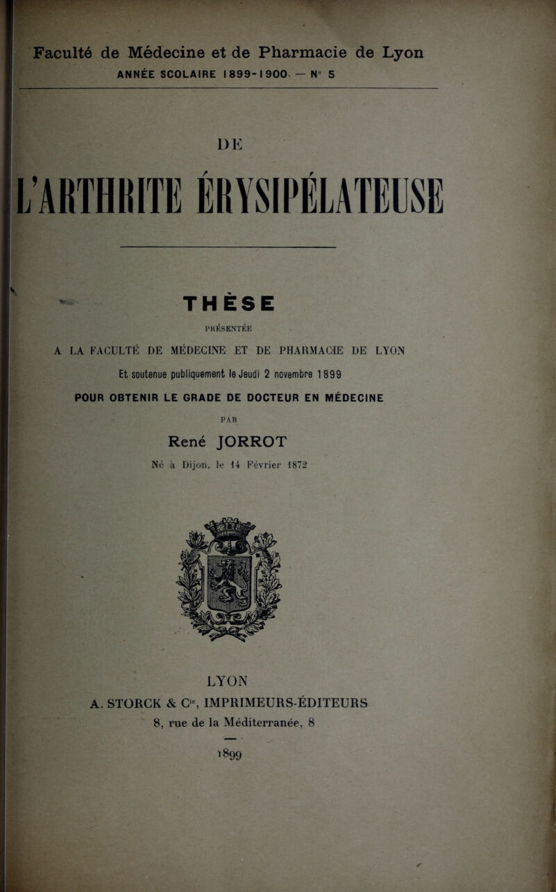 Faculté de Médecine et de Pharmacie de Lyon ANNÉE SCOLAIRE 1899-1900 — N 5 DE V - THÈSE PRÉSENTÉE A LA FACULTÉ DE MÉDECINE ET DE PHARMACIE DE LYON Et soutenue publiquement le Jeudi 2 novembre 1899 POUR OBTENIR LE GRADE DE DOCTEUR EN MÉDECINE PAR René JORROT Né à Dijon, le 44 Février 1872