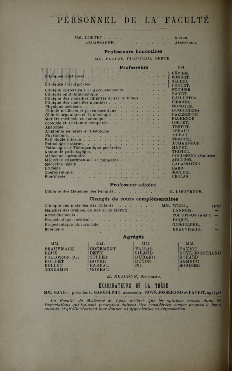 DE PERSONNEL LA FACULTE MM. LORTET . . . . LACASSAGNE. . L>OYKN. Assesskuk. Professeurs honoraires MM. PAUI.ET. CHAUVEAU, BERNE Cliniques môdlC vfiiinvfuic\liÇH 168 : ... s. r Cliniques chirurgicales Professeurs Clinique obstétricale et Accoucuements . . . Clinique ophthalmologique Clinique ries maladies cutanées et syphilitiques Clinique des maladies mentales Physique médicale Chimie médicale et pharmaceutique . . . . Chimie organique et Toxicologie . . . Matière médicale et Botanique ...... Zoologie et Anatomie comparée . . Anatomie Anatomie générale et Histologie. . . . . . Physiologie Pathologie interne . Pathologie externe Pathologie et Thérapeutique générales. . . . Anatomie pathologique Médecine opératoire Médecine expérimentale et comparée . . . . Médecine légale Hygiène . Thérapeutique. . . . . Pharmacie . MM. L ÉPINE. HONDHT. OLLIER. PONCET. FOCHIER. GAYET. GA1LLETON. PIE RR ET. MONOYER. HUGOUNENU CAZENEUVE FLORENCE LORTET. TEST U T. RENAUT. MORAT. TEISSIER. AUGAGNEUR MAY ET. TRIPIER. POLI.OSSON (Maurice». ARLOING. LACASSAGNE. BARD. SOULIER. CROLAS. Professeur adjoint Clinique des Maladies des Femmes. ..'... * . M. LAROYENNE. Chargés de cours complémentaires Clinique des maladies des Entants . . . . Maladies des oreilles, du nez et du larynx . . Accouchements Propédentique médicale Propédentique chirurgicale Botanique MM. WEII.L, agrégî LANNOIS, — POLI.OSSON (Alig.t, — ROQUE, GANGOLPHE, - BEAUVISAGE, - Agrégés MM. MM. MM. BEAUVISAGE COURMONT VALLAS ROUX DE VIC SlllAUD POLLOSSON (A.) COLLET DURAND HOCHET BOYER DOYON ROLLET BARRAI* PIC GONDAMIN MOREAU MM. PAVIOT NOVÉ-JOSSERAND BERARD SAMBUG BORDIER M. LŒAUUUN, Secrétaire, EXAMINATEURS DE LA THÈSE MM. GAYET. président; GANGOLPHE, assesseur; NOVÉ-JOSSERAND et PAVIOT,agrégés La Faculté de Médecine de Lyon déclare qUè lês opinions émises dans les Dissertations qui lui sont présentées doivent être considérées comme propres à leurs auteurs et quelle n’entend leur donner ni approbation ni improbation.