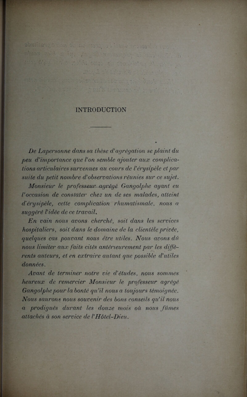 INTRODUCTION De Lapersonne dans sa thèse d’agrégation se plaint du peu d’importance que l’on semble ajouter aux complica- tions articulaires survenues au cours de l’érysipèle et par suite du petit nombre d’observations réunies sur ce sujet. Monsieur le professeur agrégé Gangolphe ayant eu l’occasion de constater chez un de ses malades, atteint d'érysipèle, cette complication rhumatismale, nous a suggéré l’idée de ce travail. En vain nous avons cherché, soit dans les services hospitaliers, soit dans le domaine de la clientèle privée, quelques cas pouvant nous être utiles. Nous avons dû nous limiter aux faits cités antérieurement par les diffé- rents auteurs, et en extraire autant que possible d’utiles données. Avant de terminer notre vie d’études, nous sommes heureux de remercier Monsieur le professeur agrégé Gangolphe pour la bonté qu’il nous a toujours témoignée. Nous saurons nous souvenir des bons conseils qu’il nous a prodigués durant les douze mois où nous fûmes attachés à son service de l’Hôtel-Dieu.