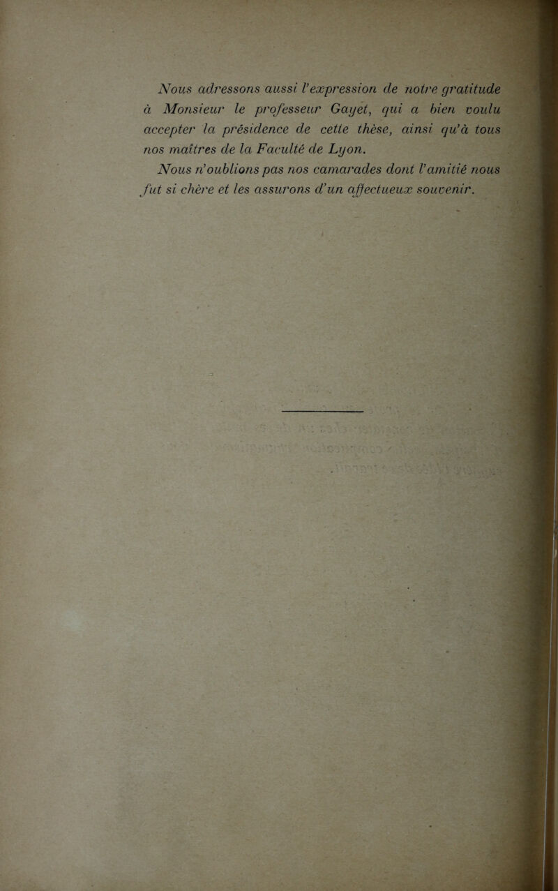 Nous adressons aussi Vexpression de notre gratitude à Monsieur le professeur Gayet, qui a bien voulu accepter la présidence de cette thèse, ainsi qu'à tous nos maîtres de la Faculté de Lyon. Nous n'oublions pas nos camarades dont l'amitié nous fut si chère et les assurons d’un affectueux souvenir.
