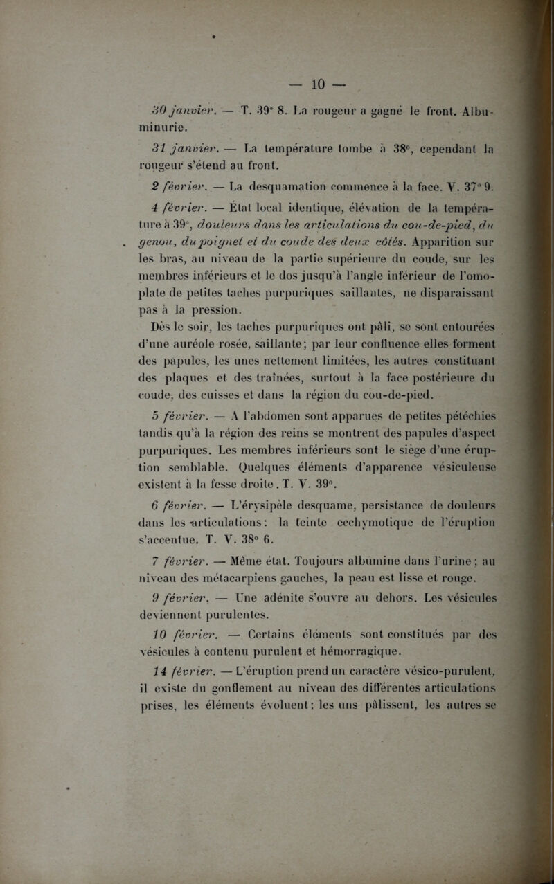 30 janvier. — T. 39° 8. La rougeur a gagné le front. Albu- minurie. 31 janvier. — La température tombe à 38°, cependant la rougeur s’étend au front. 2 février. — La desquamation commence à la face. Y. 37° 9. 4 février. — État local identique, élévation de la tempéra- ture à 39°, douleurs dans les articulations du cou-de-pied, du genou, du poignet et du coude des deux côtés. Apparition sur les bras, au niveau de la partie supérieure du coude, sur les membres inférieurs et le dos jusqu’à l’angle inférieur de l’omo- plate de petites taches purpuriques saillantes, ne disparaissant pas à la pression. Dès le soir, les taches purpuriques ont pâli, se sont entourées d’une auréole rosée, saillante; par leur confluence elles forment des papules, les unes nettement limitées, les autres constituant des plaques et des traînées, surtout à la face postérieure du coude, des cuisses et dans la région du cou-de-pied. 5 février. — A l’abdomen sont apparues de petites pétéchies tandis qu’à la région des reins se montrent des papules d’aspect purpuriques. Les membres inférieurs sont le siège d’une érup- tion semblable. Quelques éléments d’apparence vésieuleuse existent à la fesse droite. T. Y. 39°. 6 février. — L’érysipèle desquame, persistance de douleurs dans les «articulations : la feinte ecchymotique de l’éruption s’accentue. T. V. 38° 6. 7 février. — Même état. Toujours albumine dans l’urine; au niveau des métacarpiens gauches, la peau est lisse et rouge. 9 février. — Une adénite s’ouvre au dehors. Les vésicules deviennent purulentes. 10 février. — Certains éléments sont constitués par des vésicules à contenu purulent et hémorragique. 14 février. —L’éruption prend un caractère vésico-purulent, il existe du gonflement au niveau des différentes articulations prises, les éléments évoluent: les uns palissent, les autres se