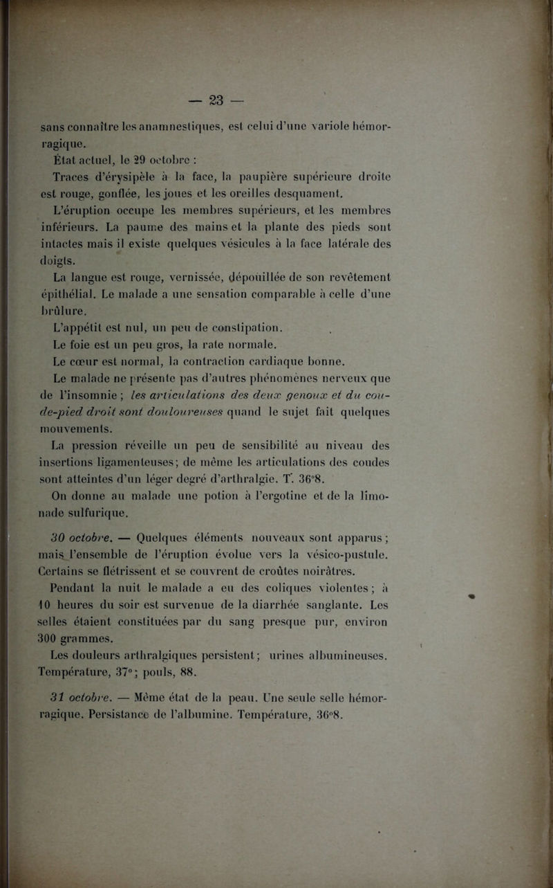 sans connaître les anamnestiques, est celui d’une variole hémor- ragique. État actuel, le 29 octobre : Traces d’érysipèle à la face, la paupière supérieure droite est rouge, gonflée, les joues et les oreilles desquament. L’éruption occupe les membres supérieurs, et les membres inférieurs. La paume des mains et la plante des pieds sont intactes mais il existe quelques vésicules à la face latérale des doigts. La langue est rouge, vernissée, dépouillée de son revêtement épithélial. Le malade a une sensation comparable à celle d’une brûlure. L’appétit est nul, un peu de constipation. Le foie est un peu gros, la rate normale. Le cœur est normal, la contraction cardiaque bonne. Le malade ne présente pas d’autres phénomènes nerveux que de l’insomnie ; les articulations des deux genoux et du cou- de-pied droit sont douloureuses quand le sujet fait quelques mouvements. La pression réveille un peu de sensibilité au niveau des insertions ligamenteuses; de même les articulations des coudes sont atteintes d’un léger degré d’arthralgie. T. 36°8. On donne au malade une potion à l’ergotine et de la limo- nade sulfurique. 30 octobre. — Quelques éléments nouveaux sont apparus ; mais, l’ensemble de l’éruption évolue vers la vésico-pustule. Certains se flétrissent et se couvrent de croûtes noirâtres. Pendant la nuit le malade a eu des coliques violentes ; à 10 heures du soir est survenue de la diarrhée sanglante. Les selles étaient constituées par du sang presque pur, environ 300 grammes. Les douleurs arthralgiques persistent; urines albumineuses. Température, 37°; pouls, 88. 31 octobre. — Même état de la peau. Une seule selle hémor- ragique. Persistance de l’albumine. Température, 36°8.