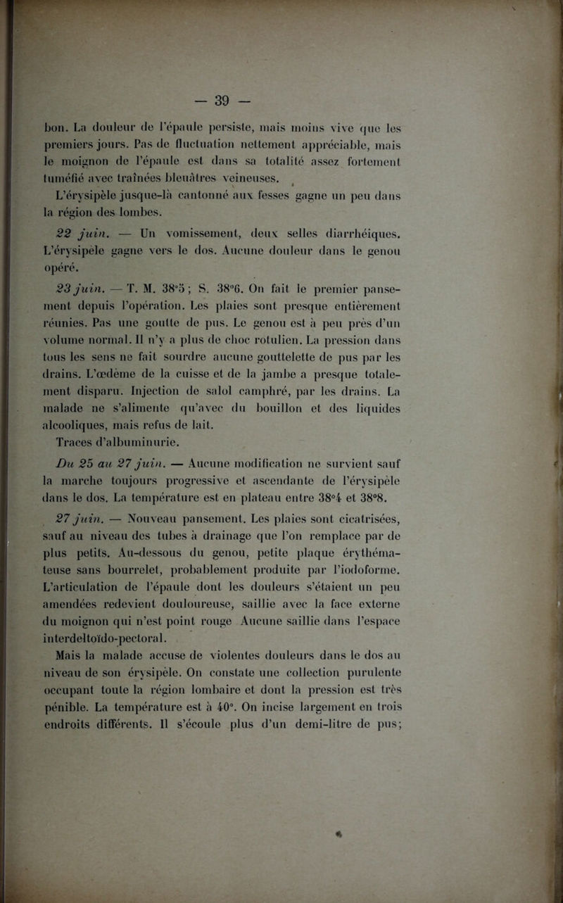 bon. La douleur de l’épaule persiste, mais moins vive que les premiers jours. Pas de fluctuation nettement appréciable, mais le moignon de l’épaule est dans sa totalité assez fortement tuméfié avec traînées bleuâtres veineuses. y 4 L’érysipèle jusque-là cantonné aux fesses gagne un peu dans la région des lombes. 22 juin. — Un vomissement, deux selles diarrhéiques. L’érysipèle gagne vers le dos. Aucune douleur dans le genou opéré. 23 juin. —T. M. 38°5 ; S. 38°6. On fait le premier panse- ment depuis l’opération. Les plaies sont presque entièrement réunies. Pas une goutte de pus. Le genou est à peu près d’un volume normal. Il n’y a plus de choc rotulien. La pression dans tous les sens ne fait sourdre aucune gouttelette de pus par les drains. L’œdème de la cuisse et de la jambe a presque totale- ment disparu. Injection de salol camphré, par les drains. La malade ne s’alimente qu’avec du bouillon et des liquides alcooliques, mais refus de lait. Traces d’albuminurie. Du 25 au 27 juin. — Aucune modification ne survient sauf la marche toujours progressive et ascendante de l’érysipèle dans le dos. La température est en plateau entre 38°4 et 38°8. 27 juin. — Nouveau pansement. Les plaies sont cicatrisées, sauf au niveau des tubes à drainage que l’on remplace par de plus petits. Au-dessous du genou, petite plaque érythéma- teuse sans bourrelet, probablement produite par l’iodoforme. L’articulation de l’épaule dont les douleurs s’étaient un peu amendées redevient douloureuse, saillie avec la face externe du moignon qui n’est point rouge Aucune saillie dans l’espace interdeltoïdo-pectoral. Mais la malade accuse de violentes douleurs dans le dos au niveau de son érysipèle. On constate une collection purulente occupant toute la région lombaire et dont la pression est très pénible. La température est à 40°. On incise largement en trois endroits différents. Il s’écoule plus d’un demi-litre de pus; *