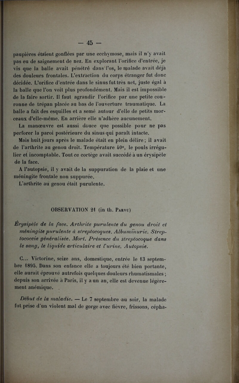 paupières étaient gonflées par une ecchymose, mais il n'y avait pas eu de saignement de nez. En explorant l’orifice d’entrée, je vis que la balle avait pénétré dans l’os, le malade avait déjà des douleurs frontales. L’extraction du corps étranger fut donc décidée. L’orifice d’entrée dans le sinus fut très net, juste égal à la balle que l’on voit plus profondément. Mais il est impossible de la faire sortir. Il faut agrandir l’orifice par une petite cou- ronne de trépan placée au bas de l’ouverture traumatique. La balle a fait des esquilles et a semé autour d’elle de petits mor- ceaux d’elle-mcme. En arrière elle n’adhère aucunement. La manœuvre est aussi douce que possible pour ne pas perforer la paroi postérieure du sinus qui paraît intacte. Mais huit jours après le malade était en plein délire; il avait de l’arthrite au genou droit. Température 40°, le pouls irrégu- lier et incomptable. Tout ce cortège avait succédé à un érysipèle de la face. A l’autopsie, il y avait de la suppuration de la plaie et une méningite frontale non suppurée. L’arthrite au genou était purulente. OBSERVATION 21 (in th. Parvu) Erysipèle de la face. Arthrite purulente du genou droit et méningite purulente à streptocoques. Albuminurie. Strep- tococcie généralisée. Mort. Présence du streptocoque dans le sang, le liquide articulaire et Vurine. Autopsie. G... Victorine, seize ans, domestique, entrée le 13 septem- bre 1895. Dans son enfance elle a toujours été bien portante, elle aurait éprouvé autrefois quelques douleurs rhumatismales ; depuis son arrivée a Paris, il y a un an, elle est devenue légère- ment anémique. Début de la maladie. — Le 7 septembre au soir, la malade fut prise d'un violent mal de gorge avec fièvre, frissons, cépha-