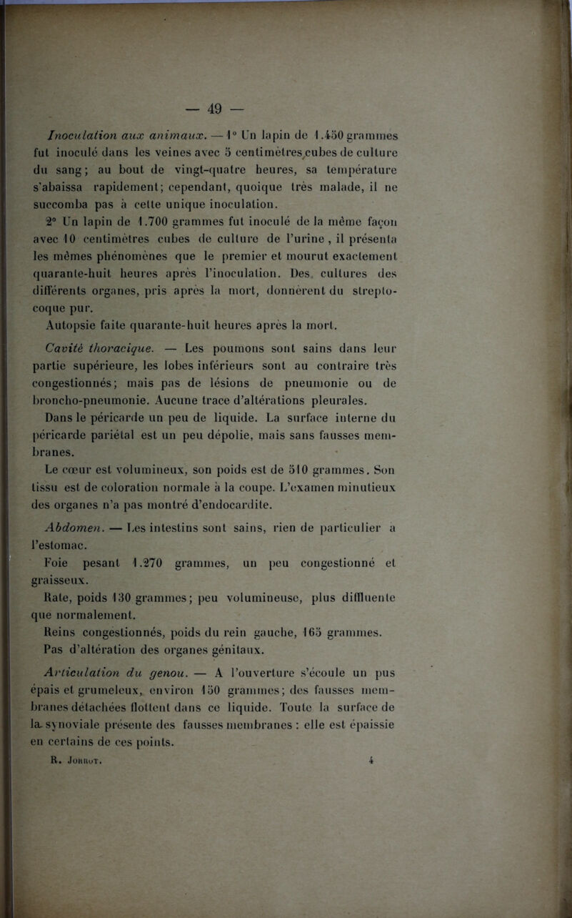 Inoculation aux animaux. —1° Un lapin de 1.450 grammes fut inoculé dans les veines avec 5 centimètres cubes de culture du sang; au bout de vingt-quatre heures, sa température s’abaissa rapidement; cependant, quoique très malade, il ne succomba pas à celte unique inoculation. 2° Un lapin de 1.700 grammes fut inoculé de la même façon avec 10 centimètres cubes de culture de l’urine , il présenta les mêmes phénomènes que le premier et mourut exactement quarante-huit heures après l’inoculation. Des cultures des différents organes, pris après la mort, donnèrent du strepto- coque pur. Autopsie faite quarante-huit heures après la mort. Cavité thoracique. — Les poumons sont sains dans leur partie supérieure, les lobes inférieurs sont au contraire très congestionnés; mais pas de lésions de pneumonie ou de broncho-pneumonie. Aucune trace d’altérations pleurales. Dans le péricarde un peu de liquide. La surface interne du péricarde pariétal est un peu dépolie, mais sans fausses mem- branes. Le cœur est volumineux, son poids est de 510 grammes. Son tissu est de coloration normale à la coupe. L’examen minutieux des organes n’a pas montré d’endocardite. Abdomen. — Les intestins sont sains, rien de particulier a l’estomac. Foie pesant 1.270 grammes, un peu congestionné et graisseux. Rate, poids 130 grammes; peu volumineuse, plus difïluente que normalement. Reins congestionnés, poids du rein gauche, 165 grammes. Pas d’altération des organes génitaux. Articulation du genou. — A l’ouverture s’écoule un pus épais et grumeleux, environ 150 grammes; des fausses mem- branes détachées flottent dans ce liquide. Toute la surface de la. synoviale présente des fausses membranes : elle est épaissie en certains de ces points. R. JoHlluT. 4