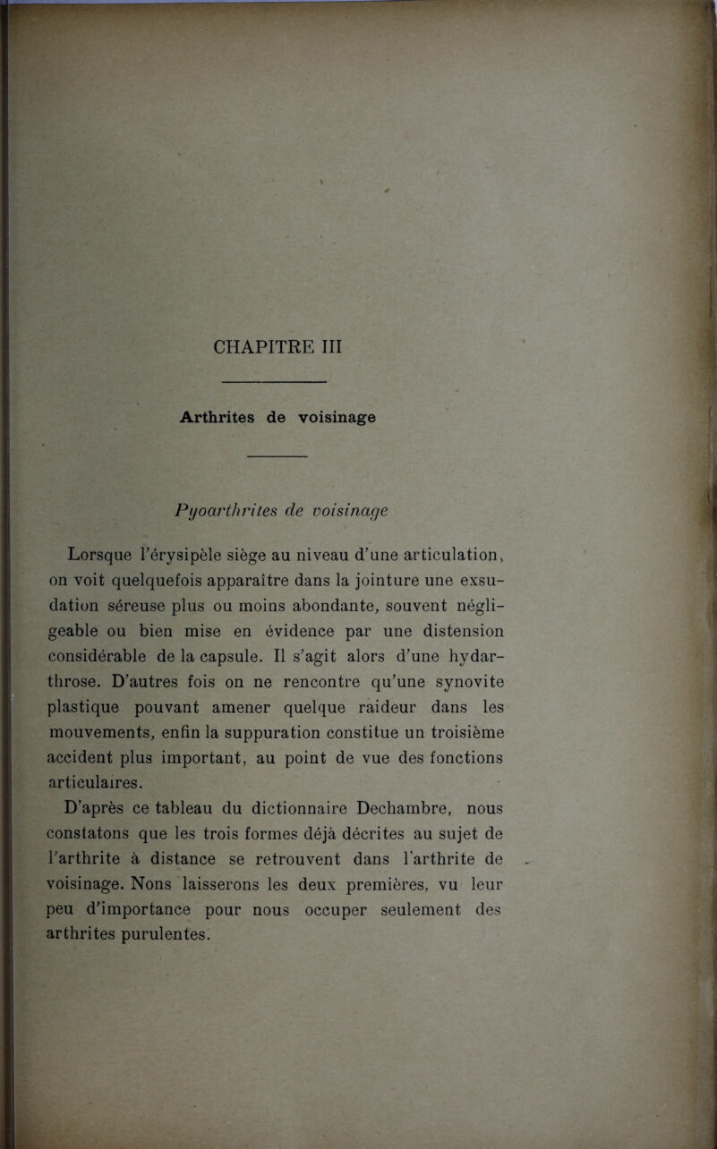 CHAPITRE III Arthrites de voisinage Pyoarthrites de voisinage Lorsque l'érysipèle siège au niveau d'une articulation » on voit quelquefois apparaître dans la jointure une exsu- dation séreuse plus ou moins abondante, souvent négli- geable ou bien mise en évidence par une distension considérable de la capsule. Il s'agit alors d'une hydar- throse. D'autres fois on ne rencontre qu'une synovite plastique pouvant amener quelque raideur dans les mouvements, enfin la suppuration constitue un troisième accident plus important, au point de vue des fonctions articulaires. D'après ce tableau du dictionnaire Dechambre, nous constatons que les trois formes déjà décrites au sujet de l'arthrite à distance se retrouvent dans l’arthrite de voisinage. Nons laisserons les deux premières, vu leur peu d’importance pour nous occuper seulement des arthrites purulentes.