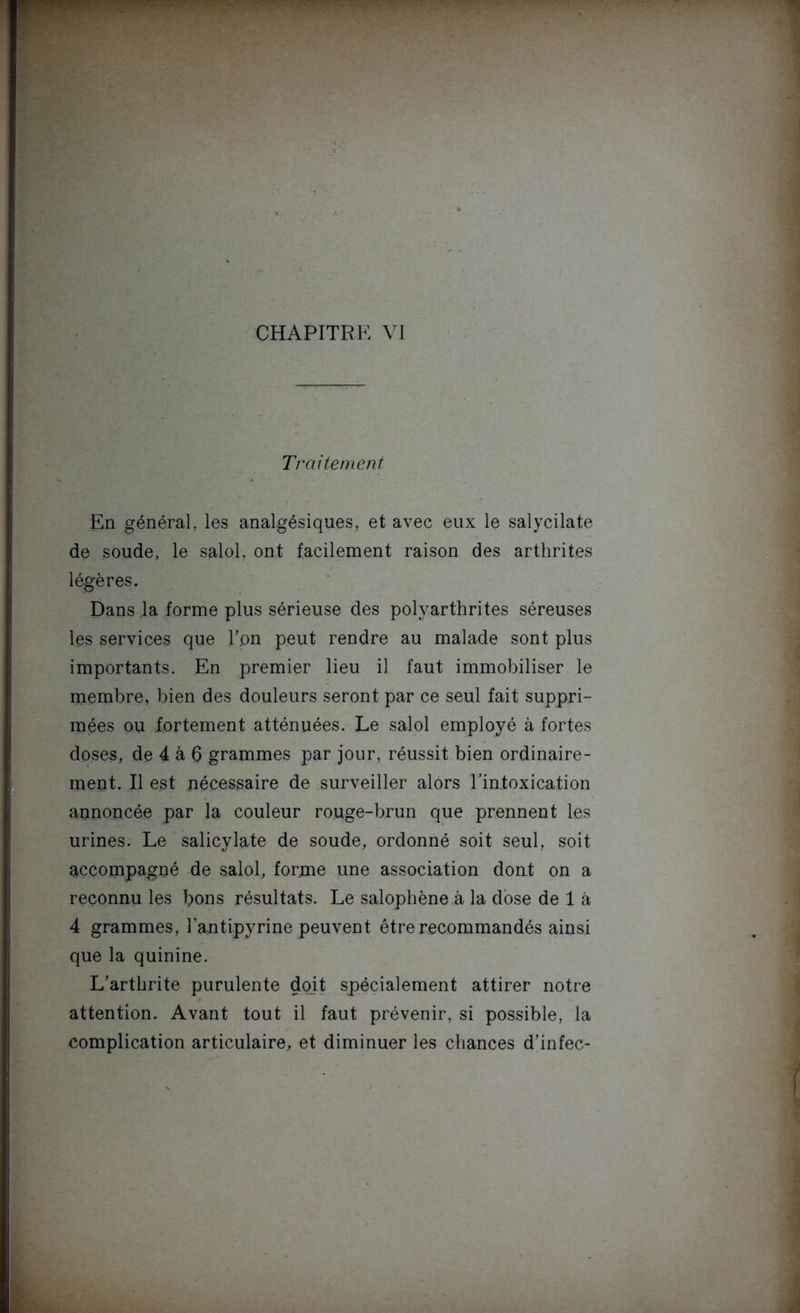 Traitement En général, les analgésiques, et avec eux le salycilate de soude, le salol, ont facilement raison des arthrites légères. Dans la forme plus sérieuse des polyarthrites séreuses les services que Ton peut rendre au malade sont plus importants. En premier lieu il faut immobiliser le membre, bien des douleurs seront par ce seul fait suppri- mées ou fortement atténuées. Le salol employé à fortes doses, de 4 à 6 grammes par jour, réussit bien ordinaire- ment. Il est nécessaire de surveiller alors l'intoxication annoncée par la couleur rouge-brun que prennent les urines. Le salicylate de soude, ordonné soit seul, soit accompagné de salol, forme une association dont on a reconnu les bons résultats. Le salophène à la dose de 1 à 4 grammes, l’antipyrine peuvent être recommandés ainsi que la quinine. L'arthrite purulente doit spécialement attirer notre attention. Avant tout il faut prévenir, si possible, la complication articulaire, et diminuer les chances d'infec-