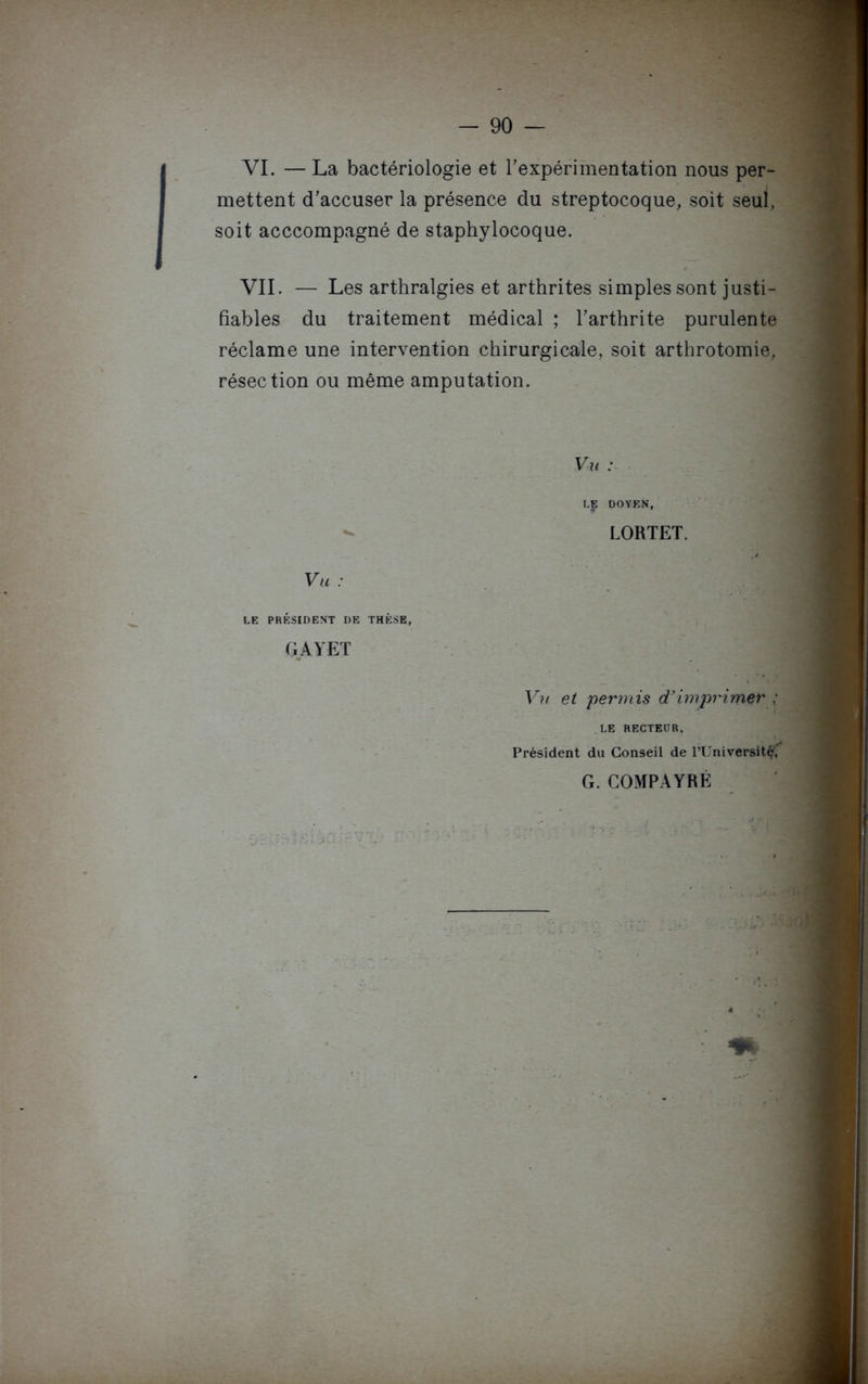 VI. —La bactériologie et l'expérimentation nous per- mettent d'accuser la présence du streptocoque, soit seul, soit acccompagné de staphylocoque. VII. — Les arthralgies et arthrites simples sont justi- fiables du traitement médical ; l'arthrite purulente réclame une intervention chirurgicale, soit arthrotomie, résection ou même amputation. Vu : LE DOYEN, LORTET. Vu : LE PRÉSIDENT DE THÈSE, GAYET Vu et permis d’imprimer ; LE RECTEUR, Président du Conseil de l’Universit^', G. COMPAYRÉ