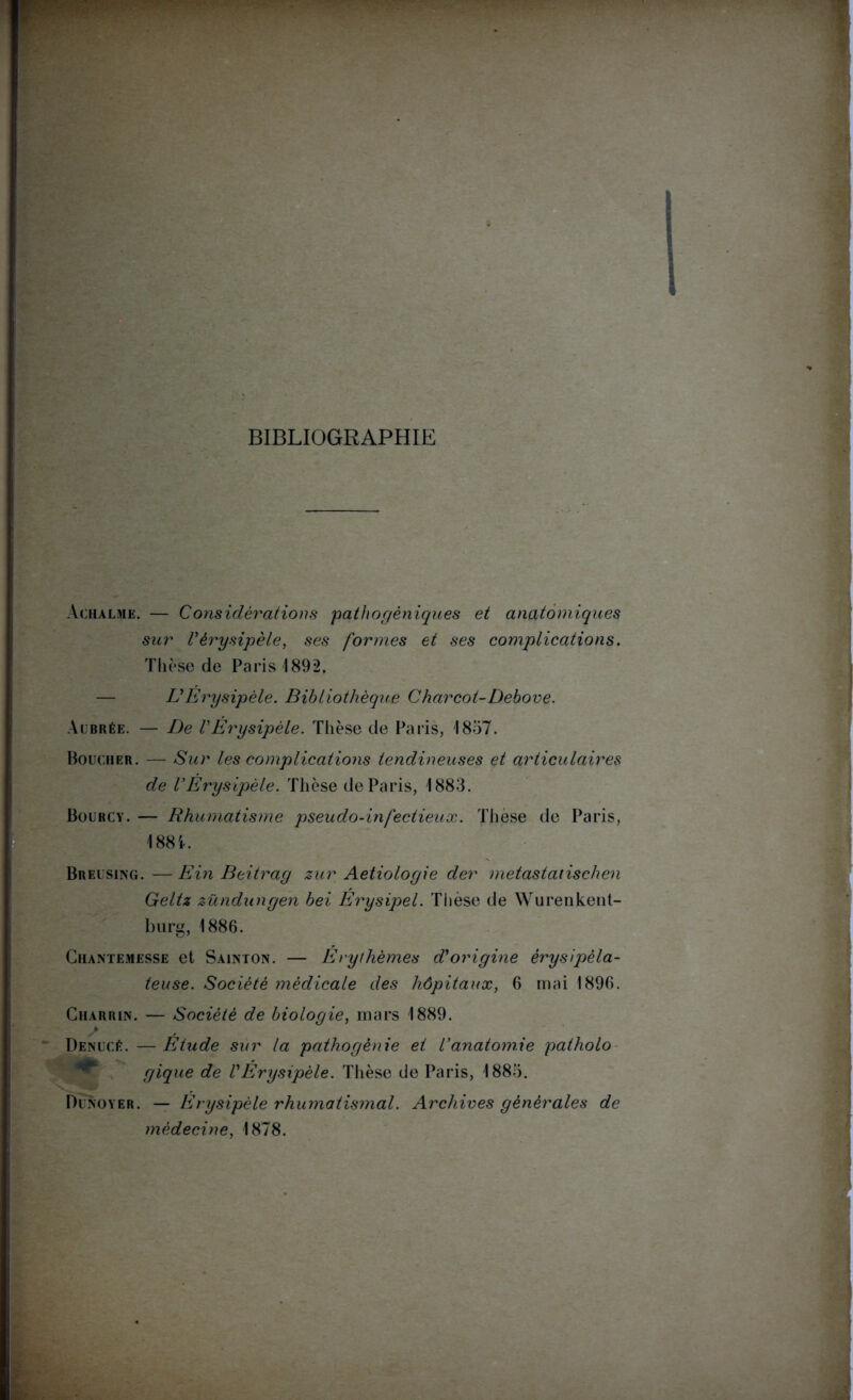 BIBLIOGRAPHIE Achalme. — Considérations pathogéniques et anatomiques sur Vérysipèle, ses formes et ses complications. Thèse de Paris 1892. U Erysipèle. Bibliothèque Charcot- Debove. Al'brée. — De VÉrysipèle. Thèse de Paris, 1857. Boucher. — Sur les complications tendineuses et articulaires de VÉrysipèle. Thèse de Paris, 1883. Bourcy. — Rhumatisme pseudo-infectieux. Thèse de Paris, 188 i. Breusing. — Ein Beitrag zur Aetiologie der metastaiischen Geltz zündungen bei Erysipel. Thèse de Wurenkent- burg, 1886. Chantemesse et Sainton. — Erythèmes d'origine érysipéla- teuse. Société médicale des hôpitaux, 6 mai 1896. Charrin. — Société de biologie, mars 1889. DenucÆ. — Etude sur la pathogènie et l’anatomie patholo * gique de VÉrysipèle. Thèse de Paris, 1885. Dunoyer. — Erysipèle rhumatismal. Archives générales de médecine, 1878.