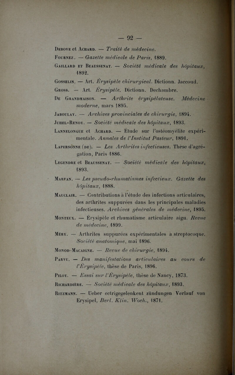 Debove et Achard. — Traité de médecine. Fournez. — Gazette médicale de Paris, 1889. Gaillard et Beaussenat. — Société médicale des hôpitaux, 1892. Gosselin. — Art. Erysipèle chirurgical. Dictionn. Jaccoud. Gross. — Art. Érysipèle. Dictionn. Dechambre. De Grandmaison. — Arthrite érysipélateuse. Médecine moderne, mars 1895. Jaboulay. — Archives provinciales de chirurgie, 1894. Juhel-Renoy. — Société médicale des hôpitaux, 1893. Lannelongue et Achard. — Étude sur l’ostéomyélite expéri- mentale. Annales de l’Institut Pasteur, 1891. Lapersônne (de). — Les Arthrites infectieuses. Thèse d’agré- gation, Paris 1886. Legendre et Beaussenat. — Société médicale des hôpitaux, 1893. Marfan. — Les pseudo-rhumatismes infectieux. Gazette des hôpitaux, 1888. Mauclair. — Contributions à l’étude des infections articulaires, des arthrites suppurées dans les principales maladies infectieuses. Archives générales de médecine, 1895. Monteux. — Érysipèle et rhumatisme articulaire aigu. Revue de médecine, 1899. Méry. — Arthrites suppurées expérimentales à streptocoque. Société anatomique, mai 1896. Monod-Macaigne. — Revue de chirurgie, 1894. Paryu. — Des manifestations articulaires au cours de l’Érysipèle, thèse de Paris, 1896. Piloy. — Essai sur l’Érysipèle, thèse de Nancy, 1873. Richardière. — Société médicale des hôpitaux, 1893. Ritzmann. — Ueber ectrigegelenkenl zündungen Verlauf von Erysipel, Berl. Klin. Woch., 1871.
