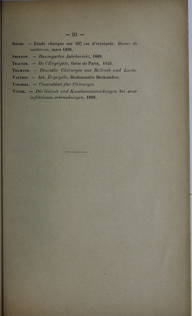 Roger. — Étude clinique sur 597 cas d’érysipèle. Revue de médecine, mars 1896. Smirnow. — Baumgarten Jahrbericht, 1889. Tractor. — De VErysipèle, thèse de Paris, 1853, Tillmann. — Deutsche Chirurgie von Billroth und Luche. Vautrin. — Art. Érysipèle. Dictionnaire Dechambre. Vinciisel. — Centrablatt fur Chirurgie. Vitzel. — Die Gelenk und Kuochenentzundungen bei acut- infektiosen erkrankungen, 1890.