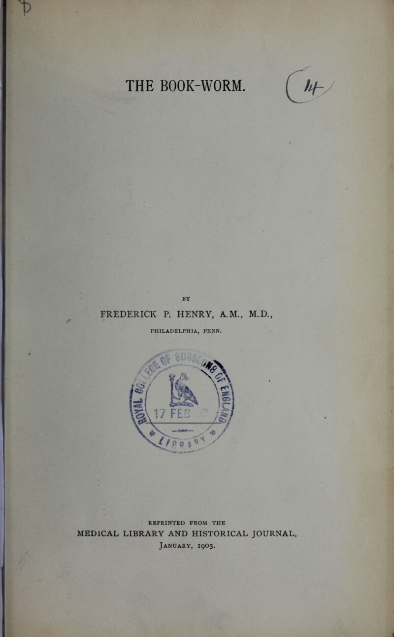 THE BOOK-WORM BY FREDERICK P. HENRY, A.M., M.D., PHILADELPHIA, PENN. REPRINTED FROM THE MEDICAL LIBRARY AND HISTORICAL JOURNAL, January, 1903.