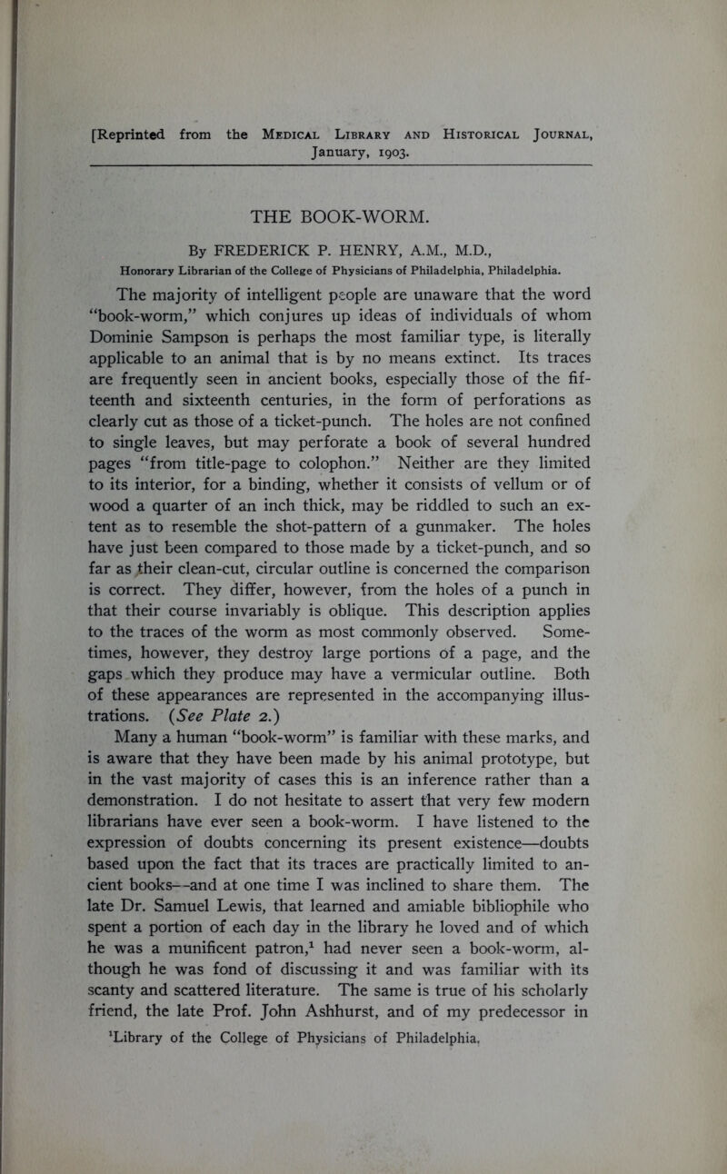 [Reprinted from the Medical Library and Historical Journal, January, 1903. THE BOOK-WORM. By FREDERICK P. HENRY, A.M., M.D., Honorary Librarian of the College of Physicians of Philadelphia, Philadelphia. The majority of intelligent people are unaware that the word “book-worm,” which conjures up ideas of individuals of whom Dominie Sampson is perhaps the most familiar type, is literally applicable to an animal that is by no means extinct. Its traces are frequently seen in ancient books, especially those of the fif- teenth and sixteenth centuries, in the form of perforations as clearly cut as those of a ticket-punch. The holes are not confined to single leaves, but may perforate a book of several hundred pages “from title-page to colophon.” Neither are they limited to its interior, for a binding, whether it consists of vellum or of wood a quarter of an inch thick, may be riddled to such an ex- tent as to resemble the shot-pattern of a gunmaker. The holes have just been compared to those made by a ticket-punch, and so far as their clean-cut, circular outline is concerned the comparison is correct. They differ, however, from the holes of a punch in that their course invariably is oblique. This description applies to the traces of the worm as most commonly observed. Some- times, however, they destroy large portions of a page, and the gaps which they produce may have a vermicular outline. Both of these appearances are represented in the accompanying illus- trations. (See Plate 2.) Many a human “book-worm” is familiar with these marks, and is aware that they have been made by his animal prototype, but in the vast majority of cases this is an inference rather than a demonstration. I do not hesitate to assert that very few modern librarians have ever seen a book-worm. I have listened to the expression of doubts concerning its present existence—doubts based upon the fact that its traces are practically limited to an- cient books—and at one time I was inclined to share them. The late Dr. Samuel Lewis, that learned and amiable bibliophile who spent a portion of each day in the library he loved and of which he was a munificent patron,1 had never seen a book-worm, al- though he was fond of discussing it and was familiar with its scanty and scattered literature. The same is true of his scholarly friend, the late Prof. John Ashhurst, and of my predecessor in Tibrary of the College of Physicians of Philadelphia.