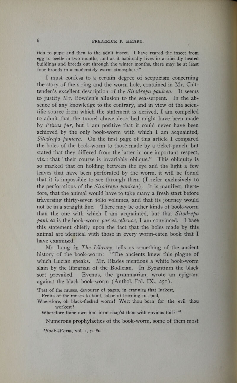 tion to pupae and then to the adult insect. I have reared the insect from egg to beetle in two months, and as it habitually lives in artificially heated buildings and breeds out through the winter months, there may be at least four broods in a moderately warm atmosphere.” I must confess to a certain degree of scepticism concerning the story of the string and the worm-hole, contained in Mr. Chit- tenden’s excellent description of the Sitodrepa panicea. It seems to justify Mr. Bowden’s allusion to the sea-serpent. In the ab- sence of any knowledge to the contrary, and in view of the scien- tific source from which the statement is derived, I am compelled to admit that the tunnel above described might have been made by Ptinus fur, but I am positive that it could never have been achieved by the only book-worm with which I am acquainted, Sitodrepa panicea. On the first page of this article I compared the holes of the book-worm to those made by a ticket-punch, but stated that they differed from the latter in one important respect, viz.: that “their course is invariably oblique.” This obliquity is so marked that on holding between the eye and the light a few leaves that have been perforated by the worm, it will be found that it is impossible to see through them (I refer exclusively to the perforations of the Sitodrepa panicea). It is manifest, there- fore, that the animal would have to take many a fresh start before traversing thirty-seven folio volumes, and that its journey would not be in a straight line. There may be other kinds of book-worm than the one with which I am acquainted, but that Sitodrepa panicea is the book-worm par excellence, I am convinced. I base this statement chiefly upon the fact t}iat the holes made by this animal are identical with those in every worm-eaten book that I have examined. Mr. Lang, in The Library, tells us something of the ancient history of the book-worm: “The ancients knew this plague of which Lucian speaks. Mr. Blades mentions a white book-worm slain by the librarian of the Bodleian. In Byzantium the black sort prevailed. Evenus, the grammarian, wrote an epigram against the black book-worm (Anthol. Pal. IX., 251). ‘Pest of the muses, devourer of pages, in crannies that lurkest, Fruits of the muses to taint, labor of learning to spoil, Wherefore, oh black-fleshed worm! Wert thou born for the evil thou workest ? Wherefore thine own foul form shap’st thou with envious toil ?’ ”4 Numerous prophylactics of the book-worm, some of them most *Book-Worm, vol. 1, p. 80.