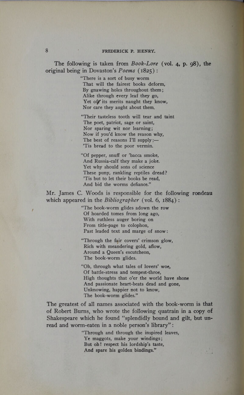 The following is taken from Book-Lore (vol. 4, p. 98), the original being in Dovaston’s Poems (1825) : “There is a sort of busy worm That will the fairest books deform, By gnawing holes throughout them; Alike through every leaf they go, Yet oi/ its merits naught they know, Nor care they aught about them. “Their tasteless tooth will tear and taint The poet, patriot, sage or saint, Nor sparing wit nor learning; Now if you’d know the reason why, The best of reasons I’ll supply:— ’Tis bread to the poor vermin. “Of pepper, snuff or ’bacca smoke, And Russia-calf they make a joke. Yet why should sons of science These puny, rankling reptiles dread? ’Tis but to let their books be read, And bid the worms defiance.” Mr. James C. Woods is responsible for the following rondeau which appeared in the Bibliographer (vol. 6, 1884) : “The book-worm glides adown the row Of hoarded tomes from long ago, With ruthless auger boring on From title-page to colophon, Past leaded text and marge of snow: “Through the f^ir covers’ crimson glow, Rich with meandering gold, aflow, Around a Queen’s escutcheon, The book-worm glides. “Oh, through what tales of lovers’ woe. Of battle-stress and tempest-throe, High thoughts that o’er the world have shone And passionate heart-beats dead and gone, Unknowing, happier not to know, The book-worm glides.” The greatest of all names associated with the book-worm is that of Robert Bums, who wrote the following quatrain in a copy of Shakespeare which he found “splendidly bound and gilt, but un- read and worm-eaten in a noble person’s library”: “Through and through the inspired leaves, Ye maggots, make your windings; But oh! respect his lordship’s taste, And spare his golden bindings.”