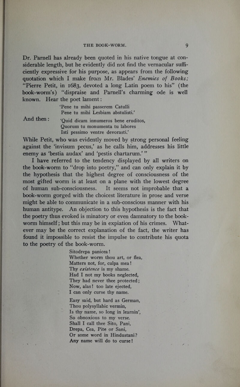 Dr. Parnell has already been quoted in his native tongue at con- siderable length, but he evidently did not find the vernacular suffi- ciently expressive for his purpose, as appears from the following quotation which I make from Mr. Blades’ Enemies of Books: “Pierre Petit, in 1683, devoted a long Latin poem to his” (the book-worm’s) “dispraise and Parnell’s charming ode is well known. Hear the poet lament: ‘Pene tu mihi passerem Catulli Pene tu mihi Lesbiam abstulisti.’ And then : ‘Quid dicam innumeros bene eruditos, Quorum tu monumenta tu labores Isti pessimo ventre devorasti.’ While Petit, who was evidently moved by strong personal feeling against the ‘invisum pecus/ as he calls him, addresses his little enemy as ‘bestia audax’ and ‘pestis chartarum.’ ” I have referred to the tendency displayed by all writers on the book-worm to “drop into poetry,” and can only explain it by the hypothesis that the highest degree of consciousness of the most gifted worm is at least on a plane with the lowest degree of human sub-consciousness. It seems not improbable that a book-worm gorged with the choicest literature in prose and verse might be able to communicate in a sub-conscious manner with his human antitype. An objection to this hypothesis is the fact that the poetry thus evoked is minatory or even damnatory to the book- worm himself; but this may be in expiation of his crimes. What- ever may be the correct explanation of the fact, the writer has found it impossible to resist the impulse to contribute his quota to the poetry of the book-worm. Sitodrepa panicea! Whether worm thou art, or flea, Matters not, for, culpa mea! Thy existence is my shame. Had I not my books neglected, They had never thee protected; Now, alas! too late ejected, I can only curse thy name. Easy said, but hard as German, Thou polysyllabic vermin, Is thy name, so long in teamin', So obnoxious to my verse. Shall I call thee Sito, Pani, Drepa, Cea, Pite or Sani, Or some word in Hindustani? Any name will do to curse!