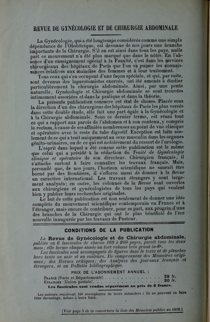 REVUE DE GYNÉCOLOGIE ET DE CHIRURGIE ABDOMINALE La Gynécologie, qui a été longtemps considérée comme une simple dépendance de l’Obstétrique, est devenue de nos jours une branche importante de la Chirurgie. S’il en est ainsi dans tous les pays, nulle part ce mouvement n’a été plus marqué que dans le nôtre. En l’ab- sence d’un enseignement spécial à la Faculté, c’est dans les services chirurgicaux des hôpitaux de Paris que l’on va puiser les connais- sances relatives aux maladies des femmes et à leur traitement. Tous ceux qui s’en occupent d’une façon spéciale, et qui, par suite, sont devenus des laparotomistes exercés, ont été amenés à étudier particulièrement la chirurgie abdominale. Ainsi, par une pente naturelle, Gynécologie et Chirurgie abdominale se sont trouvées intimement associées et dans la pratique et dans la théorie. La présente publication consacre cet état de choses. Placée sous la direction d’un des chirurgiens des hôpitaux de Paris les plus versés dans cette double étude, elle fait une part égale à la Gynécologie et à la Chirurgie abdominale. Sous ce dernier terme, est réuni tout ce qui a rapport aux parois de l’abdomen et à son contenu, y compris le rectum, à cause de ses affinités nombreuses au point de vue clinique et opératoire avec le reste du tube digestif. Exception est faite seu- lement de ce qui a trait uniquement au sexe masculin dans les organes génito-urinaires, ou de ce qui est notoirement du ressort de l’urologie. L’esprit dans lequel a été conçue cette publication est te même que celui qui a présidé à la rédaction du Traité de Gynécologie clinique et opératoire de son directeur. Chirurgien français, il s’attache surtout à faire connaître tes travaux français. Mais, persuadé que, de nos jours, l’horizon scientifique ne saurait être borné par des frontières, il s’efforce aussi de donner à la Revue un caractère international. Les travaux étrangers y sont large- ment analysés; en outre, tes colonnes de la Revue sont ouvertes aux chirurgiens et gynécologistes de tous tes pays qui veulent bien y publier leurs recherches originales. Le but de cette publication est non seulement de donner une idée complète du mouvement scientifique contemporain en France et à l’étranger, mais encore de contribuer, pour sa part, aux progrès d une des branches de la Chirurgie qui ont 1e plus bénéficié de l’ère nouvelle inaugurée par tes travaux de Pasteur. CONDITIONS DE LA PUBLICATION La Revue de Gynécologie et de Chirurgie abdominale, publiée en 6 fascicules de chacun 160 à 200 payes, paraît tous les deux mois ; elle forme chaque année un fort volume très grand in-8°. Les fascicules sont accompagnés de figures dans le texte et de planches hors texte en noir et en couleurs. Ils comprennent des Mémoires origi- naux ; des Revues critiques; des Analyses des journaux français et étrangers, et un Bulletin bibliographique. PRIX DE L’ABONNEMENT ANNUEL : France (Paris et Départements) ^ fr* Etranger (Union postale) dû tr. Les fascicules sont vendus séparément au prix de 6 francs. Les auteurs reçoivent 100 exemplaires de leurs mémoires : ils ne peuvent en faire tirer davantage, même à leurs frais.