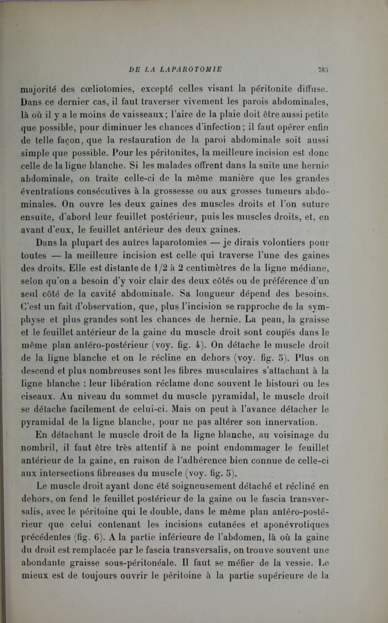 majorité des cœliotomies, excepté celles visant la péritonite diffuse. Dans ce dernier cas, il faut traverser vivement les parois abdominales, là où il y a le moins de vaisseaux ; l’aire de la plaie doit être aussi petite que possible, pour diminuer les chances d’infection; il faut opérer enfin de telle façon, que la restauration de la paroi abdominale soit aussi simple que possible. Pour les péritonites, la meilleure incision est donc celle de la ligne blanche. Si les malades offrent dans la suite une hernie abdominale, on traite celle-ci de la même manière que les grandes éventrations consécutives à la grossesse ou aux grosses tumeurs abdo- minales. On ouvre les deux gaines des muscles droits et l’on suture ensuite, d’abord leur feuillet postérieur, puis les muscles droits, et, en avant d’eux, le feuillet antérieur des deux gaines. Dans la plupart des autres laparotomies — je dirais volontiers pour toutes — la meilleure incision est celle qui traverse l’une des gaines des droits. Elle est distante de 1/2 à 2 centimètres de la ligne médiane, selon qu’on a besoin d’y voir clair des deux côtés ou de préférence d’un seul côté de la cavité abdominale. Sa longueur dépend des besoins. C’est un fait d’observation, que, plus l’incision se rapproche de la sym- physe et plus grandes sont les chances de hernie. La peau, la graisse et le feuillet antérieur de la gaine du muscle droit sont coupés dans le même plan anléro-postérieur (voy. fig. 4). On détache le muscle droit de la ligne blanche et on le récline en dehors (voy. fig. 5). Plus on descend et plus nombreuses sont les fibres musculaires s’attachant à la ligne blanche : leur libération réclame donc souvent le bistouri ou les ciseaux. Au niveau du sommet du muscle pyramidal, le muscle droit se détache facilement de celui-ci. Mais on peut à l’avance détacher le pyramidal de la ligne blanche, pour ne pas altérer son innervation. En détachant le muscle droit de la ligne blanche, au voisinage du nombril, il faut être très attentif à ne point endommager le feuillet antérieur de la gaine, en raison de l’adhérence bien connue de celle-ci aux intersections fibreuses du muscle (voy. fig. 5). Le muscle droit ayant donc été soigneusement détaché et récliné en dehors, on fend le feuillet postérieur de la gaine ou le fascia transver- sale, avec le péritoine qui le double, dans le même plan antéro-posté- rieur que celui contenant les incisions cutanées et aponévrotiques précédentes (fig. 6). A la partie inférieure de l’abdomen, là où la gaine du droit est remplacée par le fascia transversalis, on trouve souvent une abondante graisse sous-péritonéale. Il faut se méfier de la vessie. Le mieux est de toujours ouvrir le péritoine à la partie supérieure de la