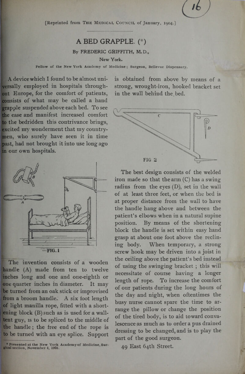 [Reprinted from The Medical Council of January, 1904.] A BED GRAPPLE. C^) By FREDERIC GRIFFITH, M.D., New York. Fellow of the New York Academy of Medicine ; Surgeon, Bellevue Dispensary. A device which I found to be almost uni- I versally employed in hospitals through- I out Europe, for the comfort of patients, consists of what may be called a hand i grapple suspended above each bed. To see ■ the ease and manifest increased comfort to the bedridden this contrivance brings, excited my wonderment that my country- iinen, who surely have seen it in time past, had not brought it into use long ago in our own hospitals. The invention consists of a wooden handle (A) made from ten to twelve inches long and one and one-eighth or one quarter inches in diameter. It may be turned from an oak stick or improvised from a broom handle. A six foot length of light manilla rope, fitted with a short- |i ening block (B) such as is used for a wall- I tent guy, is to be spliced to the middle of the handle ; the free end of the rope is to be turned with an eye splice. Support * Presented at the New York Academy of Medicine, Sur- i gical section, November 4, 1903. is obtained from above by means of a strong, wrought-iron, hooked bracket set in the wall behind the. bed. The best design consists of the welded iron made so that the arm (C) has a swing radius from the eyes (D), set in the wall of at least three feet, or when the bed is at proper distance from the wall to have the handle hang above and between the patient’s elbows when in a natural supine position. By means of the shortening block the handle is set within easy hand grasp at about one foot above the reclin- ing body. When temporary, a strong screw hook may be driven into a joist in the ceiling above the patient’s bed instead of using the swinging bracket ; this will necessitate of course having a longer length of rope. To increase the comfort of our patients during the long hours of the day and night, when oftentimes the busy nurse cannot spare the time to ar- range the pillow or change the position of the tired body, is to aid toward conva- lescence as much as to order a pus drained dressing to be changed, and is to play the part of the good surgeon. 49 East 64th Street.