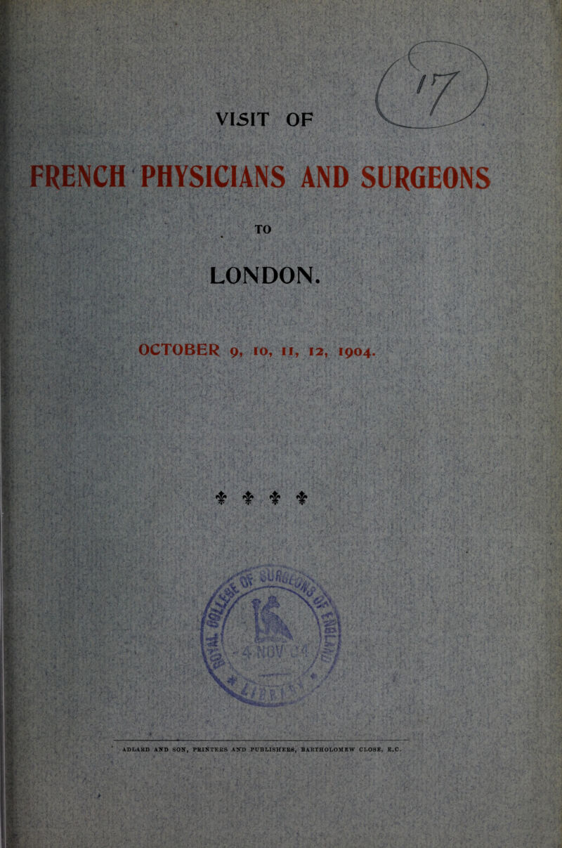 VISIT OF FRENCH PHYSICIANS AND SURGEONS | . .TO LONDON. I h OCTOBER 9, 10, 11, 12, 1904. ADLARD AND SON, PRINTERS AND PUBLISHERS, BARTHOLOMEW CLOSE, E.C.