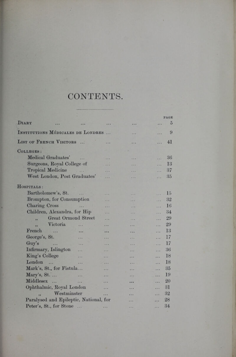 CONTENTS PAGE Diary ... ... ... ... ... 5 Institutions Medicales de Londres ... ... ... 9 List of French Visitors ... ... ... ... 41 Colleges: Medical Graduates’ ... ... ... ... 36 Surgeons, Royal College of ... ... ... 13 Tropical Medicine ... ... ... ... 37 West London, Post Graduates’ ... ... ... 35 Hospitals : Bartholomew’s, St. ... ... ... ... 15 Brompton, for Consumption ... ... 32 Charing Cross ... ... ... ... 16 Children, Alexandra, for Hip ... ... ... 34 „ Great Ormond Street ... ... ... 29 ,, Victoria ... ... ... ... 29 French ... ... ... ... ... 13 George’s, St. ... ... ... ... 17 Guy’s ... ... ... ... ... 17 Infirmary, Islington ... ... ... ... 36 King’s College ... ... ... ... 18 London ... ... ... ... ... 18 Mark’s, St., for Fistula... ... ... ... 35 Mary’s, St. ... ... ... ... ... 19 Middlesex ... ... ... ... ... 20 Ophthalmic, Royal London ... ... ... 31 „ Westminster ... ... ... 32 Paralysed and Epileptic, National, for ... ... 28 Peter’s, St., for Stone ... ... ... ... 34