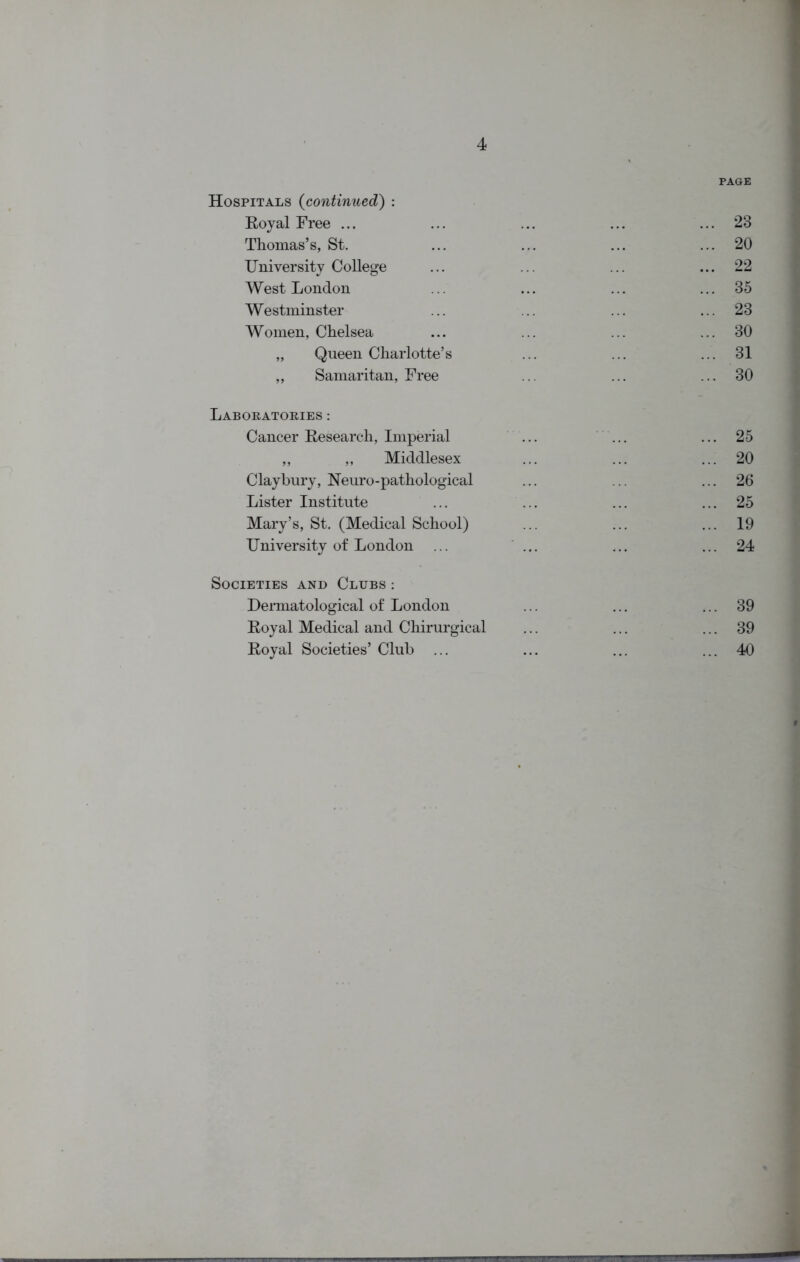 PAGE Hospitals (continued) : Royal Free ... ... ... ... ... 23 Thomas’s, St. ... ... ... ... 20 University College ... ... ... ... 22 West London ... ... ... ... 35 Westminster ... ... ... ... 23 Women, Chelsea ... ... ... ... 30 „ Queen Charlotte’s ... ... ... 31 ,, Samaritan, Free ... ... ... 30 Laboratories : Cancer Research, Imperial ... ... ... 25 ,, ,, Middlesex ... ... ... 20 Claybury, Neuro-pathological ... ... ... 26 Lister Institute ... ... ... ... 25 Mary’s, St. (Medical School) ... ... ... 19 University of London ... ... ... ... 24 Societies and Clubs : Dermatological of London ... ... ... 39 Royal Medical and Chirurgical ... ... ... 39 Royal Societies’ Club ... ... ... ... 40