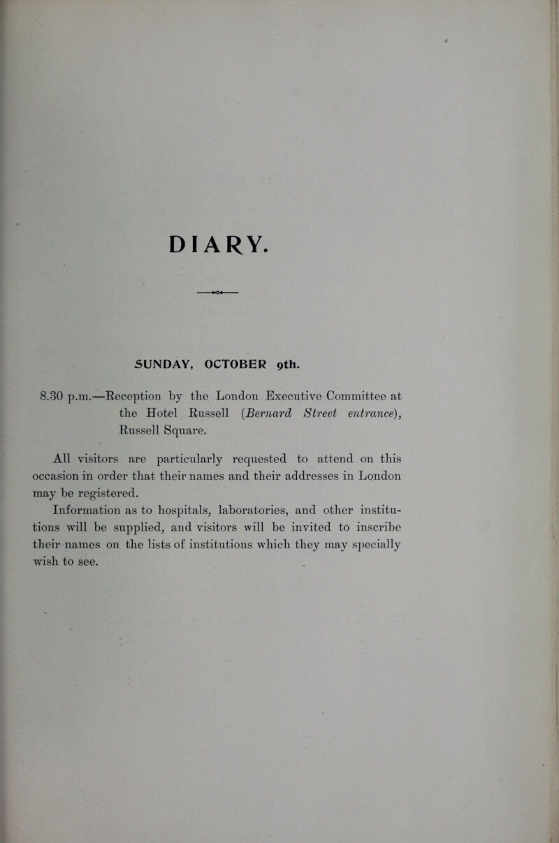 DIARY SUNDAY, OCTOBER pth. 8.30 p.m.—Reception by the London Executive Committee at the Hotel Russell (Bernard Street entrance), Russell Square. All visitors are particularly requested to attend on this occasion in order that their names and their addresses in London may be registered. Information as to hospitals, laboratories, and other institu- tions will be supplied, and visitors will be invited to inscribe their names on the lists of institutions which they may specially wish to see.