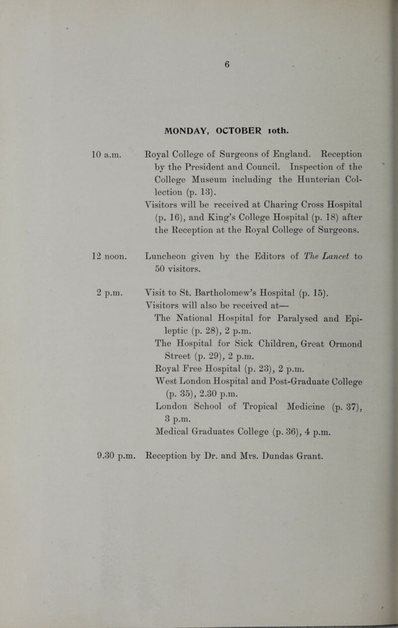 10 a.m. 12 noon. 2 p.m. 9.30 p.m. MONDAY, OCTOBER ioth. Royal College of Surgeons of England. Reception by the President and Council. Inspection of the College Museum including the Hunterian Col- lection (p. 13). Visitors will be received at Charing Cross Hospital (p. 16), and King’s College Hospital (p. 18) after the Reception at the Royal College of Surgeons. Luncheon given by the Editors of The Lancet to 50 visitors. Visit to St. Bartholomew’s Hospital (p. 15). Visitors will also be received at— The National Hospital for Paralysed and Epi- leptic (p. 28), 2 p.m. The Hospital for Sick Children, Great Ormond Street (p. 29), 2 p.m. Royal Free Hospital (p. 23), 2 p.m. West London Hospital and Post-Graduate College (p. 35), 2.30 p.m. London School of Tropical Medicine (p. 37), 3 p.m. Medical Graduates College (p. 36), 4 p.m. Reception by Dr. and Mrs. Dundas Grant.