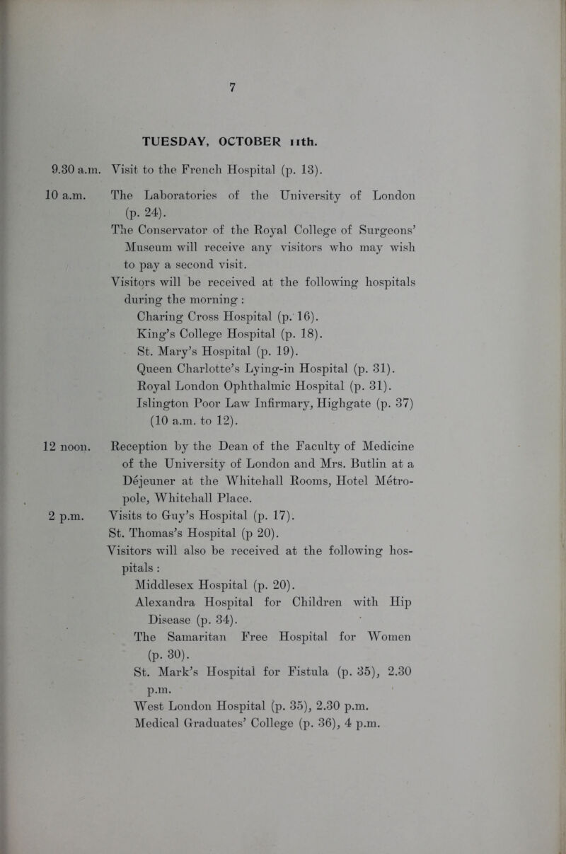 TUESDAY, OCTOBER nth. 9.30 a.m. Visit to the French Hospital (p. 13). 10 a.m. The Laboratories of the University of London (p. 24). The Conservator of the Royal College of Surgeons’ Museum will receive any visitors who may wish to pay a second visit. Visitors will be received at the following hospitals during the morning : Charing Cross Hospital (p. 16). King’s College Hospital (p. 18). St. Mary’s Hospital (p. 19). Queen Charlotte’s Lying-in Hospital (p. 31). Royal London Ophthalmic Hospital (p. 31). Islington Poor Law Infirmary, Highgate (p. 37) (10 a.m. to 12). 12 noon. Reception by the Dean of the Faculty of Medicine of the University of London and Mrs. Butlin at a Dejeuner at the Whitehall Rooms, Hotel Metro- pole, Whitehall Place. 2 p.m. Visits to Guy’s Hospital (p. 17). St. Thomas’s Hospital (p 20). Visitors wfill also be received at the following hos- pitals : Middlesex Hospital (p. 20). Alexandra Hospital for Children with Hip Disease (p. 34). The Samaritan Free Hospital for Women (p. 30). St. Mark’s Hospital for Fistula (p. 35), 2.30 p.m. West London Hospital (p. 35), 2.30 p.m. Medical Graduates’ College (p. 36), 4 p.m.